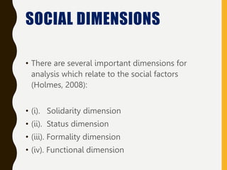 SOCIAL DIMENSIONS
• There are several important dimensions for
analysis which relate to the social factors
(Holmes, 2008):
• (i). Solidarity dimension
• (ii). Status dimension
• (iii). Formality dimension
• (iv). Functional dimension
 