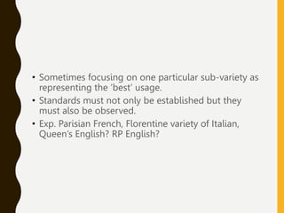 • Sometimes focusing on one particular sub-variety as
representing the ‘best’ usage.
• Standards must not only be established but they
must also be observed.
• Exp. Parisian French, Florentine variety of Italian,
Queen’s English? RP English?
 