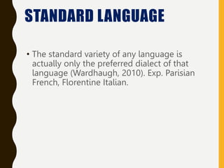 • The standard variety of any language is
actually only the preferred dialect of that
language (Wardhaugh, 2010). Exp. Parisian
French, Florentine Italian.
STANDARD LANGUAGE
 