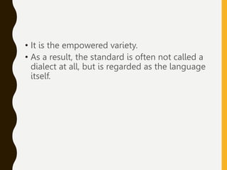 • It is the empowered variety.
• As a result, the standard is often not called a
dialect at all, but is regarded as the language
itself.
 