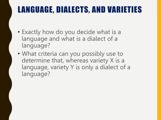 • Exactly how do you decide what is a
language and what is a dialect of a
language?
• What criteria can you possibly use to
determine that, whereas variety X is a
language, variety Y is only a dialect of a
language?
LANGUAGE, DIALECTS, AND VARIETIES
 