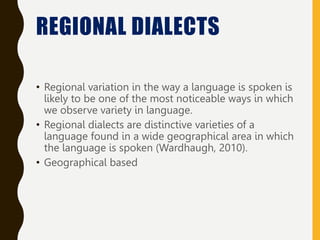 REGIONAL DIALECTS
• Regional variation in the way a language is spoken is
likely to be one of the most noticeable ways in which
we observe variety in language.
• Regional dialects are distinctive varieties of a
language found in a wide geographical area in which
the language is spoken (Wardhaugh, 2010).
• Geographical based
 
