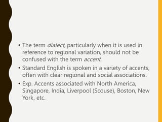 • The term dialect, particularly when it is used in
reference to regional variation, should not be
confused with the term accent.
• Standard English is spoken in a variety of accents,
often with clear regional and social associations.
• Exp. Accents associated with North America,
Singapore, India, Liverpool (Scouse), Boston, New
York, etc.
 