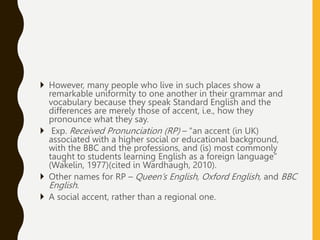  However, many people who live in such places show a
remarkable uniformity to one another in their grammar and
vocabulary because they speak Standard English and the
differences are merely those of accent, i.e., how they
pronounce what they say.
 Exp. Received Pronunciation (RP) – “an accent (in UK)
associated with a higher social or educational background,
with the BBC and the professions, and (is) most commonly
taught to students learning English as a foreign language”
(Wakelin, 1977)(cited in Wardhaugh, 2010).
 Other names for RP – Queen’s English, Oxford English, and BBC
English.
 A social accent, rather than a regional one.
 