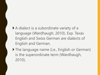 A dialect is a subordinate variety of a
language (Wardhaugh, 2010). Exp. Texas
English and Swiss German are dialects of
English and German.
 The language name (i.e., English or German)
is the superordinate term (Wardhaugh,
2010).
 