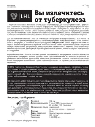 Біла Альтанка № 47 (73), 2014 
ЗА РУБЕЖОМ 10 
Вы излечитесь 
от туберкулеза 
− под таким названием в Норвегии в начале 2000-х вышла брошюра для больных туберкулезом. Предисло- 
вие в ней гласит: «В этом буклете ты найдешь информацию о туберкулезе и противотуберкулезном лече- 
нии, а также советы, как справляться с болезнью. Чтобы создать такой буклет мы, представители LHL (Нор- 
вежской организации больных «Легкие и сердце»), попросили людей, живущих с туберкулезом, рассказать 
нам, что они хотели бы знать об этом заболевании и какими советами хотели бы поделиться. Вместе 
с медицинскими работниками и пациентами мы нашли ответы на самые распространенные вопросы». 
Для ознакомления читателей с тем, как и что пишут о туберкулезе в соседней Европе, а если точнее – в 
Норвегии – мы публикуем перевод главы 2 «Лечение туберкулеза» и отрывок из главы 3 «Секс, беремен- 
ность и туберкулез», и тем самым возрождаем рубрику «За рубежом». Данная информация также ин- 
тересна в контексте сравнения с Украиной. Возможно, многие советы норвежских медиков и пациентов 
окажутся полезными и для украинцев, страдающих этим заболеванием. А медики и специалисты обще- 
ственных организаций, реализующих противотуберкулезные проекты, что-то возьмут из этой брошюры 
на вооружение. 
Норвегия относится к странам с низким уровнем заболеваемости туберкулезом, возможно потому, что 
профилактике туберкулеза в стране уделяется очень серьезное внимание. Эта норвежская брошюра, пе- 
реведенная на английский, французский, немецкий и русский языки, считается эталоном подачи инфор- 
мации о туберкулезе в современной Европе и рекомендована ВОЗ как «практика, заслуживающая распро- 
странения». 
В 1943 году пятеро больных туберкулезом, боровшихся за повышение качества лечения, 
улучшение условий проживания, право на получение страховки и право работать, основа- 
ли «Организацию помощи людям, живущим с туберкулезом». Эта организация стала пред- 
шественницей LHL – Норвежской национальной ассоциации по защите пациентов, страда- 
ющих заболеваниями сердца и легких. 
Из манифеста LHL: С туберкулезом можно бороться не только при помощи медицины, но 
и при помощи социально-политических мер, направленных на улучшение условий жизни 
людей. Туберкулез – это серьезная угроза здоровью людей во многих странах, поэтому 
LHL работает в сфере защиты прав пациентов, страдающих туберкулезом, как на на- 
циональном, так и на международном уровне, движимая солидарностью с уязвимыми 
сообществами и уважением прав человека во всем мире. 
 