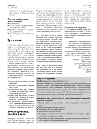 Біла Альтанка № 47 (73), 2014 
ЗА РУБЕЖОМ 14 
упражнения, включающие умерен- 
ную нагрузку на брюшную стенку 
(пресс). 
Советы, как бороться с 
жидким стулом: 
не пей молоко; 
не пей напитки, содержащие боль- 
шое количество сахара; 
принимай пробиотики или продук- 
ты, содержащие их; 
ешь чернику или пей черничный 
сок. 
Зуд и сыпь 
У некоторых пациентов при приеме 
терапии начинается зуд и может по- 
явиться сыпь. Это может быть очень 
неприятно. Зуд и сыпь вызваны ал- 
лергической реакцией на препараты. 
Если симптомы не очень сильные, 
попробуй воспользоваться советами 
пациентов, которые приводятся ниже. 
Если зуд и сыпь не проходят, обратись 
к своему координатору по туберку- 
лезу, лечащему врачу или медсестре. 
Доктор выпишет тебе лекарственные 
лекарства против зуда (антигистамин- 
ные препараты). Пациенты же и ме- 
дицинские работники советуют, как 
справляться с зудом без дополнитель- 
ных медикаментов: 
используй мягкое мыло и лосьон 
без запаха; 
пользуйся специальными кремами 
против зуда; 
используй сок алоэ вера (прямо с 
растения, или пользуйся лосьоном 
или кремом с алоэ вера); 
если у тебя зуд половых органов, 
носи легкое, свободное и по воз- 
можности хлопковое белье; 
не расчесывай зудящую поверх- 
ность, она может инфицироваться! 
Иногда от зуда помогает простой 
холодный компресс на эту область. 
Боль в суставах, 
ломота в теле 
Некоторые пациенты испытывают 
боль в суставах и ломоту в теле – это 
тоже побочное действие противоту- 
беркулезных препаратов. Если ты тоже 
испытываешь это, поговори со своим 
лечащим врачом. Для устранения этих 
симптомов можно пройти несколько 
процедур массажа или освоить само- 
массаж, посетить сеансы иглоукалы- 
вания или, если ничего не помогает, 
попринимать болеутоляющие препа- 
раты, не содержащие парацетамол 
(парацетамол может оказывать небла- 
гоприятное воздействие на печень). 
Могут отекать ноги. Когда ты лежишь, 
размещай ноги повыше, например, 
на дополнительной (ножной) поду- 
шке. Также можно оборачивать ноги 
холодным влажным полотенцем. По- 
могают и легкие физические упраж- 
нения для ног – они предупреждают 
застой крови в сосудах ног. Помни, что 
ноги связаны с легкими общим кругом 
кровообращения: если ноги простыли, 
промокли, охладились, то в легкие по- 
ступает холодная венозная кровь – это 
неблагоприятно сказывается на про- 
гнозе течения и лечения туберкулеза. 
Самое главное – продолжать прини- 
мать лекарства, даже если ты плохо 
себя чувствуешь после их приема. 
Обязательно сообщай своему лечаще- 
му врачу или координатору по тубер- 
кулезу о любых побочных действиях 
противотуберкулезных препаратов, 
которые ты испытываешь. Но не впа- 
дай в отчаяние! Этот путь уже прошли 
многие и сегодня они говорят: я изле- 
чился от туберкулеза. Завтра эти слова 
скажешь ты 
Крепкого вам здоровья! 
P.S. В следующем номере «Белой Аль- 
танки» читайте отрывок из Главы 3 
«Секс и туберкулез», где также осве- 
щаются вопросы беременности при 
туберкулезе. 
Публикуется по тексту брошюры 
«Вы излечитесь от туберкулеза», 
Норвежской ассоциации больных 
«Легкие и сердце» (LHL), изданной при 
поддержке Helbings legat. 
Редакционный комитет: Ингунн Нурь- 
стога, Турунн Хаслер, Волела Хайле, 
Мерете Таксдал, Мона Драге и Хедвиг 
Фиске Амдал. 
Перевод на русский язык: 
Селена Торн 
Адаптация к публикации: 
Волик Анатолий 
(«Белая Альтанка») 
www.lhl.no 
(c) LHL 
Вопросы пациентов 
Всегда ли мои легкие останутся слабыми? 
Большинство пациентов поправляются без какого-либо постоянного вреда для 
здоровья. Однако в некоторых случаях у пациента может развиться легочная 
недостаточность, которая проявляется одышкой или астма (тяжелое дыхание 
с приступами удушья). Это касается случаев, когда пациент болел длительное 
время до того, как был установлен диагноз туберкулеза и было начато лечение. 
Чем раньше начато лечение, тем меньше вероятность осложнений. 
Мне сказали, что я должна есть, но у меня нет аппетита. Как я могу 
улучшить аппетит? 
Ешь то, что тебе раньше нравилось – любимая пища обычно вызывает ап- 
петит 
Ешь маленькими порциями, но часто 
Ешь фрукты или пей фруктовые соки 
Ешь овощи и особенно зеленые 
Постарайся быть физически активным: аппетит можно «нагулять» – прак- 
тикуй прогулки на свежем воздухе 
Некоторые настойки, как например настойка полыни, возбуждают аппе- 
тит – поговори об этом с лечащим врачом 
 