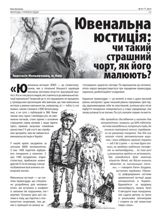 Біла Альтанка № 47 (73), 2014 
МОЛОДЬ І ПРАВОСУДДЯ 15 
Ювенальна 
юстиція: 
чи такий 
страшний 
чорт, як його 
малюють? 
«Ювенальна юстиція» (ЮЮ) — це словосполу- 
чення, яке у тотальної більшості українців 
викликає негативні почуття і внутрішній про- 
тест. Хто ж такі решта людей, які ставляться до ювенальної юс- 
тиції прихильно? Зазвичай це ті, хто працювали чи працюють 
у громадських організаціях або вивчали, що таке ювенальна 
юстиція у рамках навчання (як, наприклад, я) — тобто ті, хто 
якимсь чином стикався з ЮЮ безпосеред- 
ньо, а не суто з публікацій в ЗМІ. Яким 
чином така гарна і необхідна річ, як юве- 
нальна юстиція, стала одною з основних 
страшилок серед матерів і, якщо вірити 
пресі, прямою загрозою «сімейним 
цінностям»? У цій статті ми спробу- 
ємо зрозуміти, чим же займається 
ювенальна юстиція в Україні. 
У нашій країні засуджено за 
злочини 8000 неповнолітніх. 
З них 1400 підлітків відбува- 
ють покарання у колоніях. З 
цих 1400 засуджених, згідно 
статистиці, приблизно кожен 
другий (!) після виходу з місця 
позбавлення волі вчинить по- 
вторний злочин. 
Ювенальна юстиція — це сис- 
тема правосуддя, що спеціаль- 
но розроблена для неповно- 
літніх, які вступили в конфлікт 
із законом (як порушники, так і 
жертви). Основна ідея цієї сис- 
теми в тому, що підлітки є пси- 
хологічно незрілими, тож до 
них в принципі не можна за- 
стосовувати «дорослі» методи. По відношенню до неповно- 
літніх наразі використовується три парадигми правосуддя: 
каральне, реабілітаційне та відновне. 
Каральне правосуддя — це колонії, в яких є дуже високий 
рівень контролю і дуже низький рівень підтримки. Цей під- 
хід зарекомендував себе як неуспішний, оскільки діти після 
відбуття покарання повертаються у старе середовище, яке 
знову штовхає їх на злочин. По суті, колонія «ламає» їм життя. 
«Ми проводили дослідження у колоніях для 
неповнолітніх, і виявили, що 60% підлітків, 
які там знаходяться, потрапили туди, бо 
вчинили повторний злочин, перебуваю- 
чи на умовному покаранні. Тож для них 
колонія стала автоматичним виро- 
ком. І вони відбували серйозні терміни 
— від 3 до 5 років — за такі дурні зло- 
чини, як крадіжки мобільних телефо- 
нів чи металобрухту… За такі речі 
у розвинутих країнах не ув’язнюють. 
Там знаходиться дуже невелика 
кількість дітей, які дійсно вчинили 
вбивство чи насильницькі злочи- 
ни», — говорить Євген Загудаєв, 
заступник керівника «Проек- 
ту реформування системи 
кримінальної юстиції щодо 
неповнолітніх в Україні». 
Вдумайтеся: за крадіжку 
металобрухту можна було 
б вигадати інше покарання, 
ніж садити дитину за ґрати 
із реальними злочинцями 
і ставити на ній пожиттєве 
тавро «зека». 
Малюнок: Дмитро Білоконь 
Анастасія Мельниченко, м. Київ 
 