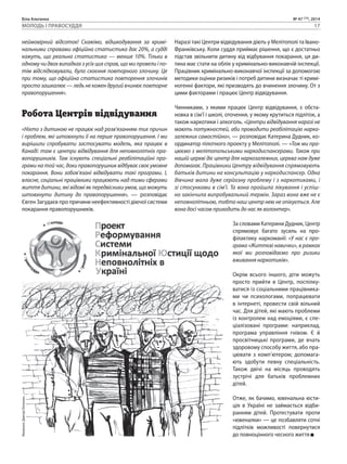 Біла Альтанка № 47 (73), 2014 
МОЛОДЬ І ПРАВОСУДДЯ 17 
неймовірний відсоток! Скажімо, відшкодування за кримі- 
нальними справами офіційна статистика дає 20%, а судді 
кажуть, що реальна статистика — менше 10%. Тільки в 
одному чи двох випадках з усіх цих справ, що ми провели і по- 
тім відслідковували, було скоєння повторного злочину. Це 
при тому, що офіційна статистика повторення злочинів 
просто зашкалює — ледь не кожен другий вчинює повторне 
правопорушення». 
Робота Центрів відвідування 
«Ніхто з дитиною не працює над розв’язанням тих причин 
і проблем, які штовхнули її на перше правопорушення. І ми 
вирішили спробувати застосувати модель, яка працює в 
Канаді: там є центри відвідування для неповнолітніх пра- 
вопорушників. Там існують спеціальні реабілітаційні про- 
грами на той час, доки правопорушник відбуває своє умовне 
покарання. Вони зобов’язані відвідувати такі програми. І, 
власне, соціальні працівники працюють над тими сферами 
життя дитини, які відомі як передвісники умов, що можуть 
штовхнути дитину до правопорушення», — розповідає 
Євген Загудаєв про причини неефективності діючої системи 
покарання правопорушників. 
Наразі такі Центри відвідування діють у Мелітополі та Івано- 
Франківську. Коли суддя приймає рішення, що є достатньо 
підстав звільнити дитину від відбування покарання, ця ди- 
тина має стати на облік у кримінально-виконавчій інспекції. 
Працівник кримінально-виконавчої інспекції за допомогою 
методики оцінки ризиків і потреб дитини визначає ті кримі- 
ногенні фактори, які призводять до вчинення злочину. От з 
цими факторами і працює Центр відвідування. 
Чинниками, з якими працює Центр відвідування, є обста- 
новка в сім’ї і школі, оточення, у якому крутиться підліток, а 
також наркотики і алкоголь. «Центри відвідування наразі не 
мають потужностей, аби проводити реабілітацію нарко- 
залежних самостійно», — розповідає Катерина Дудник, ко- 
ординатор пілотного проекту у Мелітополі. — «Тож ми пра- 
цюємо з мелітопольськими наркодиспансерами. Також при 
нашій церкві діє центр для наркозалежних, церква нам дуже 
допомагає. Працівники Центру відвідування спрямовують 
батьків дитини на консультацію у наркодиспансер. Одна 
дівчина мала дуже серйозну проблему і з наркотиками, і 
зі стосунками в сім’ї. Та вона пройшла лікування і успіш- 
но закінчила випробувальний термін. Зараз вона вже не є 
неповнолітньою, тобто наш центр нею не опікується. Але 
вона досі часом приходить до нас як волонтер». 
За словами Катерини Дудник, Центр 
спрямовує багато зусиль на про- 
філактику наркоманії: «У нас є про- 
грама «Життєві навички», в рамках 
якої ми розповідаємо про ризики 
вживання наркотиків». 
Окрім всього іншого, діти можуть 
просто прийти в Центр, поспілку- 
ватися із соціальними працівника- 
ми чи психологами, попрацювати 
в інтернеті, провести свій вільний 
час. Для дітей, які мають проблеми 
із контролем над емоціями, є спе- 
ціалізовані програми: наприклад, 
програма управління гнівом. Є й 
просвітницькі програми, де вчать 
здоровому способу життя, або пра- 
цювати з комп’ютером; допомага- 
ють здобути певну спеціальність. 
Також двічі на місяць проводять 
зустрічі для батьків проблемних 
дітей. 
Отже, як бачимо, ювенальна юсти- 
ція в Україні не займається відби- 
ранням дітей. Протестувати проти 
«ювеналки» — це позбавляти сотні 
підлітків можливості повернутися 
до повноцінного чесного життя 
Малюнок: Дмитро Білоконь 
 