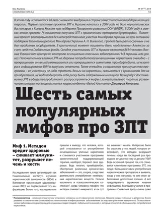 Біла Альтанка № 47 (73), 2014 
СНИЖЕНИЕ ВРЕДА 18 
В этом году исполняется 10 лет с момента внедрения в стране заместительной поддерживающей 
терапии. Первые пилотные проекты ЗПТ в Украине начались в 2004 году на базе наркологических 
диспансеров в Киеве и Херсоне при поддержке Программы развития ООН (UNDP). В 2004 году в рам- 
ках этого проекта 76 пациентов получали ЗПТ с применением препарата бупренорфин. Пилот- 
ный проект реализовывался без непосредственного участия Минздрава Украины, но при активной 
поддержке Главного нарколога Минздрава Украины А. Н. Виевского. Проект был краткосрочным и не 
был продолжен государством. В критический момент пациенты были «подхвачены» Альянсом за 
счет средств Глобального фонда. Сегодня участниками ЗПТ в Украине являются 8614 человек (дан- 
ные Украинского центра по контролю за социально-опасными заболеваниями МЗ Украины ucdc.gov. 
ua). Положительное влияние ЗПТ на здоровье потребителей инъекционных наркотиков очевидно – с 
прекращением инъекций уменьшаются или прекращаются симптомы тромбофлебита, исчезает 
риск инфицирования ВИЧ и вирусами гепатита. Также очевидны и социальные преимущества про- 
граммы – ее участнику не надо тратить деньги на наркотики, связываться с криминалом для их 
приобретения, не надо подвергать себя риску быть задержанным милицией. Но наряду с достиже- 
ниями ЗПТ, в обществе продолжают распространяться мифы о заместительной терапии, развен- 
чанию которых посвящена статья корреспондента «Белой Альтанки» Дмитрия Колосова. Шесть самых 
популярных 
мифов про ЗПТ 
Миф 1. Метадон 
вредит здоровью 
– снижает иммуни- 
тет, разрушает пе- 
чень и кости 
Исследования таких организаций как 
Национальный институт изучения 
наркотической зависимости (NIDA) и 
Всемирная организация здравоохра- 
нения (ВОЗ) не подтверждают эту ин- 
формацию. Более того, исследователи 
пришли к выводу, что человек, кото- 
рый отказывается от употребления 
инъекционных уличных наркотиков 
и становится участником программы 
заместительной поддерживающей 
терапии, наоборот, бережет свое здо- 
ровье. Ведь гепатит, тромбофлебит, 
обострение различных хронических 
заболеваний — это, скорее, следствие 
длительного употребления нелегаль- 
ных наркотических веществ. Нельзя 
исключить и психосоматическое со- 
стояние1, когда человеку говорят, что 
метадон снижает иммунитет, и он тут 
же начинает чихать. Интересно было 
бы спросить у тех людей, которые ут- 
верждают, что метадон разрушает 
печень: когда вы последний раз про- 
ходили ее диагностику и делали УЗИ? 
Ведь основной процент тех, кто стано- 
вится клиентами программы ЗПТ, это 
люди с большим стажем употребления 
наркотических препаратов и выявить, 
когда у них началось то или иное за- 
болевание достаточно сложно. А вот 
предотвратить заражение новыми 
инфекциями благодаря участию в про- 
граммах Снижения вреда очень даже 
1 Психосоматика – влияние психических установок человека на его физическое состояние. Пример: люди, склонные к депрессии более 
уязвимы к соматическим (телесным) воспалительным и инфекционным заболеваниям (вследствие угнетения иммунитета). Психосомати- 
ческие заболевания характерны для внушаемых людей (людей с лабильной психикой), к которым относится и большинство потребителей 
наркотиков. 
 