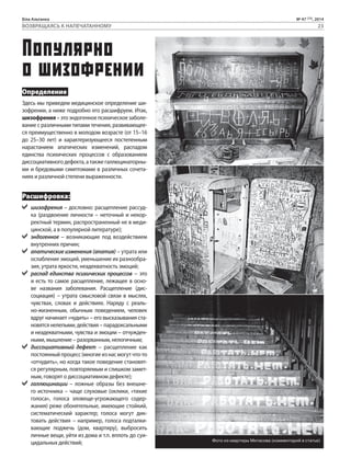 Біла Альтанка № 47 (73), 2014 
ВОЗВРАЩАЯСЬ К НАПЕЧАТАННОМУ 23 
Популярно 
о шизофрении 
Определение 
Здесь мы приведем медицинское определение ши- 
зофрении, а ниже подробно его расшифруем. Итак, 
шизофрения – это эндогенное психическое заболе- 
вание с различными типами течения, развивающее- 
ся преимущественно в молодом возрасте (от 15–16 
до 25–30 лет) и характеризующееся постепенным 
нарастанием апатических изменений, распадом 
единства психических процессов с образованием 
диссоциативного дефекта, а также галлюцинаторны- 
ми и бредовыми симптомами в различных сочета- 
ниях и различной степени выраженности. 
Расшифровка: 
шизофрения – дословно: расщепление рассуд- 
ка (раздвоение личности – неточный и некор- 
ректный термин, распространенный не в меди- 
цинской, а в популярной литературе); 
эндогенное – возникающие под воздействием 
внутренних причин; 
апатические изменения (апатия) – утрата или 
ослабление эмоций, уменьшение их разнообра- 
зия, утрата яркости, неадекватность эмоций; 
распад единства психических процессов – это 
и есть то самое расщепление, лежащее в осно- 
ве названия заболевания. Расщепление (дис- 
социация) – утрата смысловой связи в мыслях, 
чувствах, словах и действиях. Наряду с реаль- 
но-жизненным, обычным поведением, человек 
вдруг начинает «чудить» – его высказывания ста- 
новятся нелепыми, действия – парадоксальными 
и неадекватными, чувства и эмоции – отчужден- 
ными, мышление – разорванным, нелогичным; 
диссоциативный дефект – расщепление как 
постоянный процесс (многие из нас могут что-то 
«отчудить», но когда такое поведение становят- 
ся регулярным, повторяемым и слишком замет- 
ным, говорят о диссоциативном дефекте); 
галлюцинации – ложные образы без внешне- 
го источника – чаще слуховые (оклики, «тихие 
голоса», голоса зловеще-угрожающего содер- 
жания) реже обонятельные, имеющие стойкий, 
систематический характер; голоса могут дик- 
товать действия – например, голоса подталки- 
вающие поджечь (дом, квартиру), выбросить 
личные вещи, уйти из дома и т.п. вплоть до суи- 
цидальных действий; Фото из квартиры Митасова (комментарий в статье) 
 