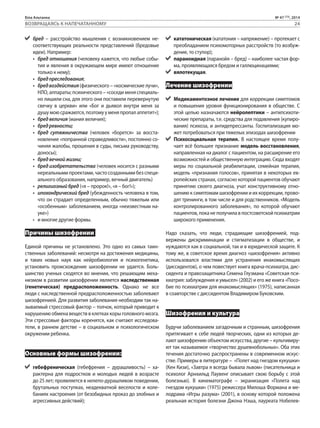 Біла Альтанка № 47 (73), 2014 
ВОЗВРАЩАЯСЬ К НАПЕЧАТАННОМУ 24 
бред – расстройство мышления с возникновением не- 
соответствующих реальности представлений (бредовые 
идеи). Например: 
• бред отношения (человеку кажется, что любые собы- 
тия и явления в окружающем мире имеют отношение 
только к нему); 
• бред преследования; 
• бред воздействия (физического – «космические лучи», 
НЛО, аппараты; психического – «соседи меня специаль- 
но лишили сна, для этого они поставили перевернутую 
свечку в церкви» или «Бог и дьявол внутри меня за 
душу мою сражаются, поэтому у меня пропал аппетит»); 
• бред величия (мания величия); 
• бред ревности; 
• бред сутяжничества (человек «борется» за восста- 
новление «попранной справедливости», постоянно со- 
чиняя жалобы, прошения в суды, письма руководству, 
доносы); 
• бред вечной жизни; 
• бред изобретательства (человек носится с разными 
нереальными проектами, часто созданными без специ- 
ального образования, например, вечный двигатель) 
• религиозный бред («я – пророк!», «я – бог!»); 
• ипохондрический бред (убежденность человека в том, 
что он страдает определенным, обычно тяжелым или 
«особенным» заболеванием, иногда «неизвестным на- 
уке») 
• и многие другие формы. 
Причины шизофрении 
Единой причины не установлено. Это одно из самых таин- 
ственных заболеваний: несмотря на достижения медицины, 
и таких новых наук как нейробиология и психогенетика, 
установить происхождение шизофрении не удается. Боль- 
шинство ученых сходятся во мнении, что решающим меха- 
низмом в развитии шизофрении является наследственная 
(генетическая) предрасположенность. Однако не все 
люди с наследственной предрасположенностью заболевают 
шизофренией. Для развития заболевания необходим так на- 
зываемый стрессовый фактор – толчок, который приводит к 
нарушению обмена веществ в клетках коры головного мозга. 
Эти стрессовые факторы коренятся, как считают исследова- 
тели, в раннем детстве – в социальном и психологическом 
окружении ребенка. 
Основные формы шизофрении: 
гебефреническая (гебефрения – дурашливость) – ха- 
рактерна для подростков и молодых людей в возрасте 
до 25 лет; проявляется в нелепо-дурашливом поведении, 
брутальных поступках, неадекватной веселости и коле- 
баниях настроения (от безобидных проказ до злобных и 
агрессивных действий); 
кататоническая (кататония – напряжение) – протекает с 
преобладанием психомоторных расстройств (то возбуж- 
дение, то ступор); 
параноидная (паранойя – бред) – наиболее частая фор- 
ма, проявляющаяся бредом и галлюцинациями; 
вялотекущая. 
Лечение шизофрении 
Медикаментозное лечение для коррекции симптомов 
и повышения уровня функционирования в обществе. С 
этой целью назначаются нейролептики – антипсихоти- 
ческие препараты, т.е. средства для подавления (купиро- 
вания) психоза, и антидепрессанты. Госпитализация мо- 
жет потребоваться при тяжелых эпизодах шизофрении 
Психосоциальная терапия. В настоящее время полу- 
чает всё большее признание модель восстановления, 
направленная на диалог с пациентом, на расширение его 
возможностей и общественную интеграцию. Сюда входят 
меры по социальной реабилитации, семейная терапия, 
модель «признания голосов», принятая в некоторых ев- 
ропейских странах, согласно которой пациентов обучают 
принятию своего диагноза, учат конструктивному отно- 
шению к симптомам шизофрении и их коррекции, прово- 
дят тренинги, в том числе и для родственников. «Модель 
контролированного заболевания», по которой обучают 
пациентов, пока не получила в постсоветской психиатрии 
широкого применения. 
Надо сказать, что люди, страдающие шизофренией, под- 
вержены дискриминации и стигматизации в обществе, и 
нуждаются как в социальной, так и в юридической защите. К 
тому же, в советское время диагноз «шизофрения» активно 
использовался властями для устранения инакомыслящих 
(диссидентов), о чем повествует книга врача-психиатра, дис- 
сидента и правозащитника Семена Глузмана «Советская пси- 
хиатрия: заблуждения и умысел» (2002) и его же книга «Посо- 
бие по психиатрии для инакомыслящих» (1975), написанная 
в соавторстве с диссидентом Владимиром Буковским. 
Шизофрения и культура 
Будучи заболеванием загадочным и странным, шизофрения 
притягивает к себе людей творческих, одни из которых де- 
лают шизофрению объектом искусства, другие – культивиру- 
ют так называемое «творчество душевнобольных». Оба этих 
течения достаточно распространены в современном искус- 
стве. Примеры в литературе – «Полет над гнездом кукушки» 
(Кен Кизи), «Завтра я всегда бывала львом» (писательница и 
психолог Арнхильд Лаувенг описывает свою борьбу с этой 
болезнью). В кинематографе – экранизация «Полета над 
гнездом кукушки» (1975) режиссера Милоша Формана и ме- 
лодрама «Игры разума» (2001), в основу которой положена 
реальная история болезни Джона Нэша, лауреата Нобелев- 
 