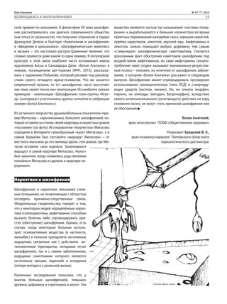 Біла Альтанка № 47 (73), 2014 
ВОЗВРАЩАЯСЬ К НАПЕЧАТАННОМУ 25 
ской премии по экономике. В философии ХХ века шизофре- 
ния рассматривалась как диагноз современного общества 
(как отказ от реальности), что получило отражение в трудах 
французов Делеза и Гваттари «Капитализм и шизофрения» 
и «Введение в шизоанализ». «Шизофреническая» живопись 
и музыка – это настолько распространенные явления, что 
сложно привести даже какой-то один пример. В популярной 
культуре в этой связи наиболее часто вспоминают имена 
художников Босха и Сальвадора Дали. «Белая Альтанка» в 
номере, посвященном арт-терапии (№41, 2013), рассказы- 
вала о художнике Лобанове, который рисовал под руковод- 
ством своего лечащего врача-психиатра. Что же касается 
современной музыки, то тут шизофрения часто выступает 
как тема, сюжет песни или композиции. Из наиболее свежих 
примеров – композиция «Шизофрения» панк-группы «Ктул- 
ху» (интервью с участниками группы читайте в следующем 
номере «Белой Альтанки»). 
Из истинного творчества душевнобольных показателен при- 
мер Митасова – харьковчанина, больного шизофренией, ко- 
торый оставлял на стенах своей квартиры и окрестных домов 
«послания» (см. фото). Исследователи «творчества» Митасова 
породили в Интернете своеобразный «культ Митасова», а в 
самом Харькове был составлен «маршрут Митасова» – от 
местного магазина до его жилища вдоль стен домов, где Ми- 
тасов оставлял свои надписи. Заканчивался 
маршрут в самой квартире Митасова. «Культ» 
был закончен, когда появились родственники 
покойного Митасова и сделали в квартире ев- 
роремонт. 
Наркотики и шизофрения 
Шизофрению и наркотики связывают слож- 
ные отношения, не позволяющие с лёгкостью 
отследить причинно-следственные связи. 
Убедительные свидетельства говорят о том, 
что у некоторых людей определённые нарко- 
тики (галлюциногены, амфетамины) способны 
вызвать болезнь либо спровоцировать при- 
ступ (обострение) шизофрении. Однако, есть 
случаи, когда некоторые больные исполь- 
зуют психоактивные вещества (в частности, 
каннабис) в попытке преодолеть негативные 
ощущения, связанные как с действием ан- 
типсихотиков (препаратов, которыми лечат 
шизофрению), так и с самим заболеванием, 
ведущими симптомами которого являются 
негативные эмоции, паранойя и ангедония 
(потеря интереса к реальной жизни). 
Различные исследования показали, что у 
многих больных шизофренией, повышен 
уровень дофамина и серотонина в мозге. Эти 
вещества являются частью так называемой «системы поощ- 
рения» и вырабатываются в больших количествах во время 
приятных переживаний наподобие секса, хороших новостей, 
приёма наркотиков, алкоголя, вкусной еды. Амфетамины и 
алкоголь сильно повышают выброс дофамина, тем самым 
«стимулируя» шизофреническую симптоматику. Считается 
доказанным факт обострения симптомов шизофрении под 
воздействием амфетаминов, но сами амфетамины (злоупо- 
требление ими) скорее вызывают маниакально-депрессив- 
ный психоз – похожее, но отличное от шизофрении заболе- 
вание, о котором «Белая Альтанка» расскажет в следующем 
выпуске. Шизофрению может спровоцировать чрезмерное 
использование галлюциногенных (типа ЛСД) и стимулиру- 
ющих средств (экстези, кокаин). Но, ни опиаты (морфин, 
героин), ни опиоиды (метадон, бупренорфин), вследствие 
своего антипсихотического (угнетающего) действия на кору 
головного мозга, не могут стать причиной шизофрении или 
ее обострения 
Волик Анатолий, 
врач-консультант ПОБФ «Общественное здоровье» 
Рецензент: Бродский Ф. Б., 
врач-психиатр-нарколог Полтавского областного 
наркологического диспансера. 
Рисунок: Денис Зозуля 
 