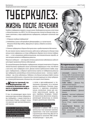 Біла Альтанка № 47 (73), 2014 
МЕДИЦИНСКАЯ КОНСУЛЬТАЦИЯ 3 
ТУБЕРКУЛЕЗ: 
ЖИЗНЬ ПОСЛЕ ЛЕЧЕНИЯ 
Сегодня о туберкулезе говорят и пишут много. Неоднократно касалась этой темы 
и «Белая Альтанка» (см. №№ 27, 36, 39). Большинство статей на данную тему, опи- 
сывая симптомы и меры профилактики туберкулеза, сообщают читателю три 
тезиса: 
1. В Украине эпидемия туберкулеза! 
2. Необходимо 2 раза в год проходить флюорографию, а, в случае кашля, 
длящегося более двух недель, обращаться к врачу и сдавать на анализ 
мокроту. 
3. Лечение туберкулеза в Украине доступно всем и предоставляется бесплатно. 
Но, как показал анализ первоисточников, среди массы публикаций на данную тему 
меньше всего информации на тему поддержания здоровья после лечения туберку- 
леза — о так называемом реабилитационном, восстановительном периоде, це- 
лью которого является поддержание ремиссии. 
Ремиссия в медицине — это период в течении хронического заболевания, когда от- 
сутствуют проявления болезни (обострения). 
По случаю Всемирного дня борьбы с туберкулезом, который отмечается 24 марта, 
«Белая Альтанка» предлагает своим читателям информацию о том, что делать 
и как жить, пока «туберкулез спит». Данная статья предназначена людям, живу- 
щим с туберкулезом, и содержит практические советы по поддержанию ремиссии 
при туберкулезе, рекомендации относительно режима жизни – питания, труда и 
отдыха – при этом заболевании. Надеемся, что данный материал будет полезен 
социальным работникам и специалистам, консультирующим на тему туберкуле- 
за, а также родственникам и близким тех, кто имеет этот диагноз. 
«Когда ты трезвый, ты 
принимаешь соб- 
ственные болезни как дан- 
ность и управляешь ими, а 
не они тобой» 
О том, что рекомендуют врачи после 
окончания курса лечения туберкулеза, 
мы пообщались с нашим клиентом и 
волонтером Игорем, который только 
что закончил курс противотуберкулез- 
ной терапии. 
Даются ли в противотуберкулез- 
ном диспансере какие-то советы на 
момент окончания лечения? Какое- 
то консультирование на тему, как 
жить дальше, проводится? 
Конечно. Врач-фтизиатр в диспансере, 
а потом и врач-инфекционист в по- 
ликлинике озвучивают, что в питании 
должна преобладать белковая пища, 
алкоголь и наркотики употреблять 
нельзя, исключение только для кли- 
ентов заместительной терапии, где 
доза подобрана безвредно. Говорят 
об ограничении физических нагрузок, 
рекомендуют физкультуру на свежем 
воздухе, дыхательную гимнастику. 
А учат ли как правильно делать 
дыхательную гимнастику? 
Направляют в кабинет ЛФК по месту 
жительства и там назначают комплекс 
упражнений, в том числе показывают 
и дыхательную гимнастику. Мне вот по 
инвалидности назначили ЛФК (лечеб- 
ная физкультура — прим. ред.). 
Историческая справка 
Где и как называли туберку- 
лез в разные времена 
• сonsumptio – cгорание (19-й век, 
Англия, США). В английском языке 
и сегодня для обозначения тубер- 
кулеза пользуются термином 
consumption; 
• табес (tabes) – Древний Рим, 
средневековая Европа; 
• фтиз – со времен Древней Греции 
до 19-го века в Европе; 
• «семитская болезнь» – Древний 
Египет; 
• чахотка – легочный туберкулез: 
Россия, 19 век – первая половина 
20 века; 
• сухотка – костный туберкулез: 
Россия, 19 век – первая половина 
20 века; 
• «пролетарская болезнь» (со- 
циальная болезнь) – так Карл 
Маркс называет туберкулез в 
своей главной работе «Капитал» 
(1867). 
БМЭ, 1956 г. 
 