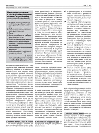 Біла Альтанка № 47 (73), 2014 
МЕДИЦИНСКАЯ КОНСУЛЬТАЦИЯ 7 
«Главная заслуга 
фонда в том, что 
он в своё время 
доказал: один 
в поле – воин» 
которые постоянно колеблются в одну 
сторону и своим движением выталкива- 
ют наружу попавшие на их поверхность 
мелкие частицы, пыль, микробы. Вслед- 
ствие вредного действия табачного 
дыма реснички перестают колебаться, 
защитные свойства организма ослабе- 
вают и создаются условия, облегчающие 
проникновение в легкие пыли и различ- 
ных микробов. Размножение в бронхах 
микроорганизмов, что происходит при 
«бронхите курильщика», стимулирует и 
размножение туберкулезных палочек: 
«спящий» очаг туберкулеза снова стано- 
вится активным. Кашель при «бронхите 
курильщика» рефлекторно вызывает 
раздражение легочной ткани, где уже 
находится «туберкулезный бугорок», 
что повышает риск обострения тубер- 
кулеза. Кроме того, курение приводит 
к сухости гортани, в которой могут об- 
разоваться мелкие трещины, где воз- 
можно размножение туберкулезных 
палочек, попавших туда из легких. В 
результате возникает опасность заболе- 
вания туберкулезом гортани. 
5. Свежий воздух, вода и солнце 
– это мощные ресурсы здоровья для 
больного туберкулезом, однако требу- 
ющие внимательного и умеренного с 
ними обращения. Больному туберкуле- 
зом следует избегать сильного внезап- 
ного и неравномерного охлаждения 
тела, чтобы не простужаться. Простуда 
ослабляет организм и часто ведет к за- 
болеванию гриппом, бронхитом, анги- 
ной. В свою очередь, эти заболевания 
могут привести к обострению туберку- 
лезного процесса. Тем не менее, важно 
и нужно постепенно приучить себя к 
холоду. Закаливание – залог прочного 
иммунитета. Для закаливания можно 
применять водные процедуры в виде 
ванн, обтирания, душа. Летом полезны 
купания. Наиболее подходящий для 
людей, живущих с туберкулезом, ме- 
тод закаливания – обтирания холодной 
водой (не обливания!). В результате 
применения такой процедуры удает- 
ся успешно бороться со склонностью 
к простудным заболеваниям. Но пре- 
жде чем начать обтирания, больному 
необходимо посоветоваться с врачом 
противотуберкулезного диспансера, 
больницы или санатория. 
Люди с диагнозом «туберкулез» могут 
принимать солнечные ванны только с 
разрешения врача, причем, необходи- 
мо следить за состоянием пульса и тем- 
пературой тела к концу процедуры. У 
больных туберкулезом с не полностью 
затихшим процессом неосторожное 
лечение солнцем может вызвать обо- 
стрение заболевания, повышение тем- 
пературы и даже кровохаркание! 
В жилом помещении надо регулярно, 
не менее трех раз в день, проводить 
проветривание. Свежий воздух дол- 
жен жить в квартире вместе с вами. 
Прогулки на свежем воздухе (моцион) 
должны стать вашей новой полезной 
привычкой. Особенно важно это де- 
лать перед сном! Выбирайте место 
для прогулки вдали от загазованных 
автотрасс и промышленных объектов, 
загрязняющих окружающую среду. Не 
менее одного раза в месяц (но чем 
чаще, тем лучше) старайтесь бывать в 
сосновом лесу и дышать хвоей. 
6. Физические нагрузки и труд при 
туберкулезе требуют определенных 
ограничений: 
не рекомендуются и по возмож- 
ности исключаются физические 
нагрузки, связанные с поднятием и 
переносом тяжестей, вызывающие 
усталость и одышку; 
если характер работы (напряжен- 
ный физический труд, вынужден- 
ная рабочая поза и т.д.) тяжел для 
больного в связи с состоянием его 
здоровья, врач здравпункта на 
производстве (на предприятии) 
при участии врача противотубер- 
кулезного диспансера принимает 
необходимые меры для устройства 
больного на более легкую и подхо- 
дящую для него работу; 
больные, страдающие активными 
формами туберкулеза легких, не 
допускаются к работе на пищевых 
предприятиях в качестве поваров, 
продавцов, кладовщиков и на дру- 
гие должности (хлеборезы, офици- 
анты, кулинары), а также к работе 
в детских учреждениях (ясли, дет- 
ские сады, детские дома, детские 
лечебные учреждения), в средних 
школах, училищах и др. 
больным закрытой формой тубер- 
кулеза разрешается работать на 
фабрике, заводе, в учреждении 
при условии строгого соблюдения 
мер предосторожности (содержа- 
ние помещения в чистоте и про- 
ветривание, влажная уборка, квар- 
цевание и соблюдение опрятности 
самим больным). 
Если вы успешно прошли курс лечения 
туберкулеза и врачи констатировали 
у вас ремиссию, но при этом вам отка- 
зывают в приеме на работу или уволь- 
няют с предыдущего места работы, 
немедленно обращайтесь за юриди- 
ческой помощью. В этом могут помочь 
юристы общественных организаций, 
реализующих проекты профилактики, 
ухода и поддержки. Не стесняйтесь от- 
стаивать свои права. 
7. Гигиена личной жизни имеет ре- 
шающее значение не только в профи- 
лактике обострений туберкулеза, но и 
в предупреждении дальнейшей пере- 
дачи туберкулеза от больного здоро- 
вым людям – членам семьи, друзьям, 
близким, коллегам. Необходимо сле- 
Жилищные вредности, 
с точки зрения предраспо- 
ложения к туберкулезу 
(возникновению и обострению) 
1. Сырость, благоприятствую- 
щая простудным заболевани- 
ям. 
2. Недостаток света, нарушаю- 
щий кроветворение. 
3. Пыль. 
4. Испорченный воздух, ухудшаю- 
щий аппетит и сон. 
5. Психические факторы, вызван- 
ные плохими жилищными ус- 
ловиями – хроническое дурное 
настроение. 
6. Перенаселенность и теснота в 
квартирах. 
7. Антисанитария и нарушение 
гигиены в жилище. 
С. Незлин. 
«Большая медицинская энцикло- 
педия. Т.33, Туберкулез», 1956 
 