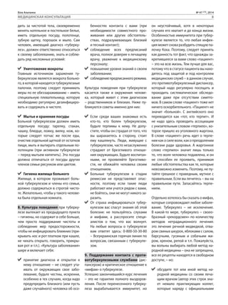 Біла Альтанка № 47 (73), 2014 
МЕДИЦИНСКАЯ КОНСУЛЬТАЦИЯ 8 
дить за чистотой тела, своевременно 
менять нательное и постельное белье, 
иметь отдельную посуду, полотенце, 
зубную щетку, порошок и мыло. Сам 
человек, имеющий диагноз «туберку- 
лез», должен ответственно относиться 
к своему заболеванию, знать и соблю- 
дать ряд несложных условий: 
Уничтожение мокроты 
Главным источником заражения ту- 
беркулезом является мокрота больно- 
го, в которой находятся туберкулезные 
палочки, поэтому следует принимать 
меры по ее обеззараживанию – иметь 
специальную плевательницу, которую 
необходимо регулярно дезинфициро- 
вать и содержать в чистоте. 
Мытье и хранение посуды 
Больной туберкулезом должен иметь 
отдельную посуду: тарелку, стакан, 
чашку, блюдце, ложку, вилку, нож, ко- 
торые следует тотчас же после еды, 
очистив отдельной щеткой от остатков 
пищи, мыть и вытирать отдельным по- 
лотенцем (при активном туберкулезе 
– перед мытьем кипятить). Эта посуда 
должна отличаться от посуды других 
членов семьи рисунком или цветом. 
Гигиена жилища больного 
Жилище, в котором проживает боль- 
ной туберкулезом и члены его семьи, 
должно содержаться в строгой чисто- 
те. Желательно, чтобы у такого челове- 
ка была отдельная комната. 
8. Культура поведения при туберку- 
лезе вытекает из предыдущего пункта 
– гигиены, но содержит в себе больше, 
чем просто поддержание чистоты и 
соблюдение мер предосторожности, 
чтобы не инфицировать ближних (при- 
крывать нос и рот платком при кашле, 
не чихать открыто, говорить, прикры- 
вая рот и т.п.). «Культура заболевания» 
шире и включает себя: 
принятие диагноза и открытое к 
нему отношение – не следует ута- 
ивать от окружающих свое забо- 
левание, будьте честны, искренни, 
особенно в тех случаях, когда надо 
предупредить близкого (или пусть 
даже случайного) человека об осо- 
бенностях контакта с вами (при 
необходимости совместного про- 
живания или других обстоятель- 
ствах, подразумевающих близкий 
и тесный контакт); 
соблюдение всех предписаний 
врача, полное доверие к лечащему 
врачу, уважение к медицинскому 
персоналу; 
повышение уровня знаний о своем 
заболевании; 
соблюдение предписанного режима. 
Культура поведения при туберкулезе 
касается также и окружения челове- 
ка, который живет с этим диагнозом 
– родственников и близких. Ниже пу- 
бликуются советы именно для них: 
Если среди ваших знакомых есть 
кто-то, кто болен туберкулезом, 
будьте терпимы к нему. Не допу- 
стите, чтобы он страдал от того, что 
вы шарахаетесь в сторону, стоит 
ему кашлянуть. Люди, живущие с 
туберкулезом, часто незаслуженно 
страдают от брезгливого отноше- 
ния окружающих. Будьте воспитан- 
ными, не проявляйте брезгливо- 
сти, не обижайте человека своим 
отношением. 
Больные туберкулезом в стадии 
ремиссии не представляют опас- 
ности, поэтому если такие люди 
работают или учатся рядом с вами, 
не бойтесь, они не могут никого за- 
разить. 
От страха инфицироваться тубер- 
кулезом вас спасут знания об этой 
болезни: не пользуйтесь слухами 
и мифами, а расспросите специ- 
алистов о том, что вас волнует. 
На любые вопросы о туберкулезе 
вам ответят здесь: 0-800-50-30-80 
– Всеукраинская горячая линия по 
вопросам, связанным с туберкуле- 
зом. 
9. Поддержание контакта с проти- 
вотуберкулезными службами (дис- 
пансером) и критическое отношение к 
«мифам» о туберкулезе. 
Успешно закончившийся курс лечения 
– это не гарантия полного выздоров- 
ления. После перенесенного туберку- 
леза вырабатывается иммунитет, но 
он неустойчивый, хотя в некоторых 
случаях его хватает и до конца жизни. 
Особенностью иммунитета при тубер- 
кулезе является то, что любая инфек- 
ция может снова разбудить спящую па- 
лочку Коха. Поэтому, следует принять 
как данность тот факт, что однажды за- 
крепившееся за вами слово «пациент» 
– это на всю жизнь. Тем лучше для вас, 
потому что в статусе пациента вы нахо- 
дитесь под защитой и под контролем 
медицинских служб – в данном случае, 
это противотуберкулезный диспансер, 
который надо регулярно посещать и 
проходить систематическое обследо- 
вание даже при отсутствии симпто- 
мов. В самом слове «пациент» тоже нет 
ничего оскорбительного. «Пациент» не 
значит «больной». С английского оно 
переводится как «тот, кто терпит». И 
не надо здесь проводить ассоциации 
с унизительным словом «терпило», ко- 
торое пришло из уголовного жаргона. 
В слове «пациент» речь идет о терпе- 
нии как о силе воли, как о преодолении 
болезни ради здоровья. А жаргонное 
слово «терпило» значит лишь только 
то, что воля человека подавлена, и он 
не способен ее проявить, принимая 
любые обстоятельства как те, которые 
невозможно изменить. Поэтому, не пу- 
тайте грешное с праведным, мутное с 
правильным. Если вы лечитесь – вы на 
правильном пути. Запасайтесь терпе- 
нием. 
Отдельно хотелось бы сказать о мифах, 
которые сопровождают любое заболе- 
вание. Туберкулез – не исключение. 
В какой-то мере, туберкулез – своео- 
бразный «рекордсмен» по количеству 
методов нетрадиционного лечения: 
это лечение речной медведкой, отва- 
ром свиных шкурок, яблоками с салом, 
барсучьим, гусиным и собачьим жи- 
ром, хреном, репой и т.п. Пожалуйста, 
вы вольны выбирать любой метод на- 
родной медицины – она не запрещена, 
все ее рецепты находятся в свободном 
доступе, – но: 
обсудите тот или иной метод на- 
родной медицины со своим леча- 
щим врачом (автор этих строк зна- 
ет немало практикующих коллег, 
которые наряду с официальными 
 