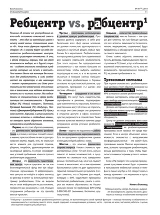 Біла Альтанка № 49 (75), 2014 
РЕАБИЛИТАЦИЯ 11 
Ребцентр vs. рабцентр1 
Решение об отказе от употребления ка- 
Третье – программа, используемая 
Седьмое – количество привлечённых 
кого-либо источника химической зависи- 
в данном центре реабилитации. Про- 
специалистов: чем их больше – тем луч- 
мости – это один из важнейших шагов к 
грамма должна содержать в себе реа- 
ше для клиента, так как больше шансов, 
началу новой жизни, становлению ново- 
билитацию всех сфер жизни человека, 
что все аспекты зависимости (психологи- 
го «Я». Чаще всего функцию перехода от 
он должен полностью адаптироваться к 
ческие, медицинские, социальные) будут 
старого «Я» к новому берут на себя спе- 
социуму и научиться решать любые про- 
проработаны и обнаружатся новые ресур- 
циалисты реабилитационных центров, 
блемы без наркотиков. Реабилитацион- 
сы самого зависимого. 
каковых существует множество. И это, 
ная программа должна быть приемлемой 
Очень важно обратить внимание на 
с одной стороны, хорошо, так как дает 
для каждого отдельного реабилитанта. 
пункты договора, подписываемого при по- 
возможность выбора, но с другой сторо- 
Для этого хорошо бы предварительно 
ступлении в РЦ (пакет услуг и обозначение 
ны – создает опасность попадания в реб- 
ознакомиться с как можно большим их 
взаимной ответственности), на то, есть ли 
центр, который «не лечит, а калечит». 
количеством, чтобы выбрать наиболее 
возможность преждевременно покинуть 
Что может быть как минимум бесполез- 
подходящую из них, и, в то же время, не 
РЦ, на режим пребывания и т.п. 
ным для реабилитанта, в силу особен- 
оказаться в ловушке (сейчас большин- 
ностей его характера, а как максимум 
ство методов реабилитации в Украине 
Тревожные сигналы 
– может травмировать или даже унич- 
основаны на христианской религии, тру- 
При первом знакомстве с реабилитацион- 
тожить все то человеческое, что остава- 
дотерапии, программе «12 шагов» или 
ным центром стоит обратить внимание на 
лось в зависимом, еще недавно желавшем 
системе «Монар»). 
преувеличенные успехи РЦ (например, 
начать все «с чистого листа». Мы побесе- 
Четвертое – сотрудники и их квали- 
99% успешных случаев реабилитации). 
довали со специалистами в сфере реаби- 
фикация. Это могут быть свидетельства, 
Должно насторожить, когда для мотива- 
литации от химзависимости – Сергеем 
сертификаты и дипломы, подтверждаю- 
ции к выбору центра используются элемен- 
Седых (РЦ «Новый поворот», Полтава), 
щие компетентность персонала. Клиенты и 
ты антирекламы других организаций. 
Русланой Аничиной (РЦ «Модулор», Пол- 
родственники могут об этом и не спросить, 
Должен насторожить отказ обсудить, ка- 
тава) и Дмитрием Будариным (РЦ «Крок у 
но когда они сами увидят эти документы 
ким образом можно получить экстренную 
нове життя», Харьков), с целью выяснить 
в открытом доступе в офисе, возникает 
медицинскую помощь, если возникнет не- 
основные аспекты и «подводные камни», 
чувство уверенности и спокойствия. Также 
обходимость. 
на которые нужно обратить внимание, 
важным аспектом является наличие среди 
Центр не должен отказывать вам в воз- 
направляясь на реабилитацию. 
сотрудников центра успешно реабилити- 
можности познакомиться и пообщаться 
Первое, на что стоит обратить внимание, 
ровавшихся. 
с выпускниками их реабилитационной 
– это длительность программы реабили- 
Пятое – ведется ли параллельно работа 
программы (если таковых нет среди пер- 
тации и условия, в которые попадёт клиент, 
с близким окружением наркозависимого. 
сонала). Если в центре объясняют невоз- 
а именно: приспособлено ли место для про- 
Есть ли программа профилактики срывов 
можность знакомства с выпускниками 
живания группы людей, есть ли спальные 
и/или дальнейшей работы с ними. 
конфиденциальностью – это может быть 
места, комната для групповой терапии, 
Шестое – это, конечно, финансовая 
тревожным знаком. Многие наркозависи- 
уборные, пищеблок, удовлетворителен ли 
сторона вопроса. Какова стоимость пре- 
мые, успешно прошедшие реабилитацию, 
санитарный уровень. В случае некомфорт- 
доставляемых услуг. Тут всё очень сильно 
весьма расположены к тому, чтобы поде- 
ных условий пребывания клиента прогноз 
зависит от ваших возможностей, а пред- 
литься своими историями успеха с «нович- 
реабилитации ухудшается. 
ложения по стоимости есть совершенно 
ками». 
Второе – это законность существова- 
разные. Бесплатный сыр, конечно, бывает 
Если в РЦ говорят, что на время прохож- 
ния центра, зарегистрирован ли он как 
только в мышеловке, но и выкладывание 
дения программы клиент будет ограничен 
благотворительный фонд или как обще- 
баснословных сумм не дает однозначных 
в пользовании мобильной связью и теле- 
ственная организация. В добропорядоч- 
гарантий положительного результата. Сле- 
фон (а также ноутбук и т.п) следует сдать в 
ных центрах вы найдёте в офисе выписку 
дует заметить, что в Украине для людей, 
камеру хранения – это нормально и пусть 
из реестра и патент на используемую про- 
живущих с ВИЧ, существуют программы 
это вас не смущает 
грамму реабилитации. Если на видном 
бесплатной реабилитации, узнать о кото- 
месте такая информация не расположена, 
рых вы можете обратившись на Нацио- 
Никита Воловод 
попросите вас ознакомить с ней. Реакция 
нальную линию по проблемам ВИЧ/СПИД 
Редакция газеты «Белая Альтанка» выража- 
сотрудников ребцентра на эту просьбу 
0-800-500-451 (анонимно, бесплатно, кру- 
ет благодарность Сергею, Руслане и Дми- 
многое прояснит. 
глосуточно). 
трию за помощь в подготовке материала! 
1 Рабцентр – условное название реабилитационного центра, не выполняющего своей прямой функции – помощи человеку в избавлении от 
химзависимости, в котором, вместо этого, людей содержат в ненадлежащих условиях, часто – против их воли, заставляя работать с целью 
обогащения владельцев рабцентра. 
 