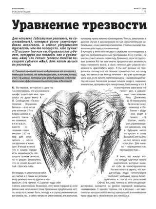 Біла Альтанка № 49 (75), 2014 
РЕАБИЛИТАЦИЯ 12 
Уравнение трезвости 
Два человека (абсолютно реальные, не со- 
мневайтесь), которые ранее злоупотре- 
бляли алкоголем, а сейчас удерживают 
трезвость, как-то поспорили, что лучше: 
«12 шагов» (по ним выздоравливает субъ- 
ект, которого мы назовём, как в уравне- 
нии, «А») или гипноз (сеансы гипноза по- 
сещает субъект «В»). Вот каким вышел 
их разговор: 
А.: Слышал про твой опыт кодирования от алкоголя с 
помощью гипноза, но хотел спросить, а почему гипноз, 
а не «12 шагов», которые уже апробированы, подтвер- 
дили свою эффективность и доступны в Полтаве? 
В.: Во-первых, интересно с детства. 
Так получилось, что из книжного 
шкафа родителей мне при- 
шлась по душе книга А. 
П. Слободяник «Психо- 
терапия. Внушение. 
Гипноз» – я ее читал 
уже начиная с 7-го 
класса школы и, 
ничего током 
не понимая, 
впитывал , 
вместе со 
звуками «хэви 
металл» :) С тех 
пор для меня 
гипноз – нечто 
загадочное и маня- 
щее. И когда я узнал, 
что в нашем городе 
есть возможность по- 
сещать сеансы гипноза, 
то я решил совместить 
это со своей давней меч- 
той – бросить пить. 
Во-вторых, я алкоголиком себя 
не считаю и с таким же успехом 
могу увлечься чем-то другим и «за- 
гнаться», а на группах «12 шагов» надо себя 
считать алкоголиком. Возможно, это у меня гордыня и, если 
гипноз мне не поможет (пока тревожных предпосылок нет), 
то, когда-то я, может быть, попаду и в группу анонимных ал- 
коголиков, но... я себя считаю не алкоголиком, а психопатом, 
которому нужна именно психотерапия. То есть, алкоголизм в 
данном случае я рассматриваю не как самостоятельное за- 
болевание, а как симптом психопатии. И гипноз на мою пси- 
хопатию действует успокаиваеюще. 
В-третьих: у меня нет никакого снобизма по отношению к 
другим реабилитационным программам. Я не считаю «12 
шагов» хуже гипноза по методу Довженко, просто группо- 
вые занятия АА так или иначе предполагают активность 
коры головного мозга, а сеанс гипноза дает редкую воз- 
можность «расслабить мозг». Я бы мог дальше не про- 
должать, потому что это главное преимущество, но скажу 
еще, что гипноз как метод лечения – это уже археомеди- 
цина или, если хотите, палеомедицина – вымирающий ме- 
тод лечения. Гипнозом раньше лечили энурез, заикание, 
эпилепсию, артериальную гипертонию, бессонницу и т.п. В 
психотерапии зависимостей 
гипноз уже, к сожале- 
нию, тоже атавизм. 
Умер Довженко, 
за 70 перевалило 
Галиновскому, 
немолод и Ло- 
банов – уйдут 
они, уйдет и 
гипноз. «12 
Шагов», наобо- 
рот, развивающе- 
еся движение, ему 
в будущем ничто 
не грозит и слава 
Высшей Силе за это, 
но вот гипноз надо 
«спасать». Для нача- 
ла – обращаемостью, 
посещаемостью… 
Графика: Евгений Скляров 
Я знаю, что вокруг это- 
го метода крутится много 
шарлатанов, которые выда- 
ют себя за психотерапевтов. 
Но мне хочется верить, что ког- 
да-нибудь ряды гипнотизеров 
пополнят молодые врачи-психо- 
терапевты и спасут его репутацию. 
Сейчас же, увы, гипноз во многом дискре- 
дитирован, находится на уровне народной медицины, 
«шаманизма». С одной стороны, это и хорошо – нет мас- 
совости, которая любой метод превращает в конвейерное 
производство с неизбежным ростом брака. 
 