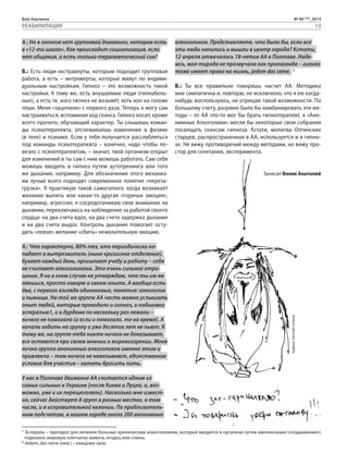 Біла Альтанка № 49 (75), 2014 
РЕАБИЛИТАЦИЯ 13 
А.: Но в гипнозе нет групповой динамики, которая есть 
в «12-ти шагах». Как происходит социализация, если 
нет общения, а есть только терапевтический сон? 
В.: Есть люди-экстраверты, которым подходит групповая 
работа, а есть – интроверты, которые живут по индиви- 
дуальным настройкам. Гипноз – это возможность такой 
настройки. К тому же, есть внушаемые люди (гипнабель- 
ные), а есть те, кого гипноз не возьмёт, хоть кол на голове 
теши. Меня «зацепило» с первого раза. Теперь я могу сам 
настраиваться, вспоминая ход сеанса. Гипноз носит, кроме 
всего прочего, обучающий характер. Ты слышишь коман- 
ды психотерапевта, отслеживаешь изменения в физике 
(в теле) и психике. Если у тебя получается расслабляться 
под команды психотерапевта – конечно, надо чтобы по- 
везло с психотерапевтом, – значит, твой организм открыт 
для изменений и ты сам с ним можешь работать. Сам себя 
можешь вводить в гипноз путем аутотренинга или того 
же дыхания, например. Для обозначения этого механиз- 
ма лучше всего подходит современное понятие «переза- 
грузка». Я практикую такой самогипноз: когда возникает 
желание выпить или какая-то другая «горячая эмоция», 
например, агрессия, я сосредотачиваю свое внимание на 
дыхании, переключаюсь на наблюдение за работой своего 
сердца: на два счета вдох, на два счета задержка дыхания 
и на два счета выдох. Контроль дыхания помогает осту- 
дить «левое» желание «сбить» нежелательную эмоцию. 
А.: Что характерно, 80% тех, кто периодически по- 
падает в вытрезвитель (ныне кризисное отделение), 
бухает каждый день, просыпает учебу и работу – себя 
не считают алкоголиками. Это очень сильное отри- 
цание. Я ни в коем случае не утверждаю, что ты им яв- 
ляешься, просто говорю о своем опыте. А вообще есть 
два, с первого взгляда одинаковых, понятия: алкоголик 
и пьяница. На той же группе АА часто можно услышать 
опыт людей, которые проходили и гипноз, и подшивки 
эспералью1, и в дурдоме по нескольку раз лежали – 
ничего не помогало (а если и помогало, то на время). А 
начали ходить на группу и уже десяток лет не пьют. К 
тому же, на группе тебе никто ничего не доказывает, 
все остаются при своем мнении и мировоззрении. Меня 
лично группа анонимных алкоголиков именно этим и 
привлекла – там ничего не навязывают, единственное 
условие для участия – хотеть бросить пить. 
У нас в Полтаве движение АА считается одним из 
самых сильных в Украине (после Киева и Луцка, а, воз- 
можно, уже и их перещеголяли). Насколько мне извест- 
но, сейчас действует 8 групп в разных местах, в том 
числе, и в исправительной колонии. По приблизитель- 
ным подсчетам, в нашем городе около 200 анонимных 
алкоголиков. Представляете, что было бы, если все 
эти люди напились и вышли в центр города? Кстати, 
12 апреля отмечалось 18-летие АА в Полтаве. Наде- 
юсь, моя тирада не прозвучала как пропаганда – гипноз 
тоже имеет право на жизнь, jedem das seine. 2 
В.: Ты все правильно говоришь насчет АА. Методика 
мне симпатична и, повторю, не исключено, что я ею когда- 
нибудь воспользуюсь, не отрицаю такой возможности. По 
большому счету, разумно было бы комбинировать эти ме- 
тоды – от АА что-то мог бы брать гипнотерапевт, а «Ано- 
нимные Алкоголики» могли бы некоторые свои собрания 
посвящать сеансам гипноза. Кстати, молитва Оптинских 
старцев, распространенная в АА, используется и в гипно- 
зе. Не вижу противоречий между методами, но вижу про- 
стор для сочетания, эксперимента. 
Записал Волик Анатолий 
Графика: Евгений Скляров 
1 Эспераль – препарат для лечения больных хроническим алкоголизмом, который вводится в организм путем имплантации («подшивания») 
подкожно жировую клетчатку живота, ягодиц или спины. 
2 Jedem, das seine (нем.) – каждому свое. 
 