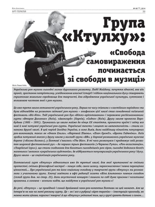 Біла Альтанка № 49 (75), 2014 
АРТ-ТЕРАПІЯ 20 
Група 
«Ктулху»: 
«Свобода 
самовираження 
починається 
зі свободи в музиці» 
Фото: Ромко Коба. 
Українська рок-музика сьогодні зазнає бурхливого розвитку. Події Майдану, почуття єдності, яке він 
приніс, зростання патріотизму, усвідомлення власної історії і підйом національного духу створюють 
сприятливе живильне середовище для творчості, для відродження української культури, суттєвою і 
впливовою часткою якої є рок-музика. 
Це вже третя хвиля активності українського року. Перша по часу співпала з «застійним періодом» та 
була відповіддю на розвиток світової рок-музики – апофеозом цієї хвилі став семиденний київський 
фестиваль «Біг-біт». Тоді український рок був «Бітлз–орієнтованим» і переважно російськомовним: 
гурти «Второе Дыхание» (Київ), «Авангард» (Харків), «Садко» (Київ). Другу хвилю принесла Пере- 
будова (1985 – 1991). Трималась ця хвиля майже до кінця ХХ століття, приносячи країні і світу все 
нові й нові потужні українські рок-гурти. Українські тексти і акцент на автентичність – стали оз- 
наками другої хвилі. В цей період Західна Україна, а саме Львів, дали найбільшу кількість популярних 
рок-виконавців, таких як «Океан Ельзи», «Мертвий Півень», «Плач Єремії», «Брати Гадюкіни». Київ 
зробив потужний внесок у другу хвилю у вигляді групи «ВВ», у Харкові розвивалось українське музичне 
бароко («Казма Казма»), у Полтаві з’явилось «The Вйо». В ті часи розвинувся і продовжує свій розви- 
ток широкий фестивальний рух – до перших трьох фестивалів («Червона Рута», «Рок-екзистенція», 
«Таврійські ігри»), що стали сходинкою для багатьох сьогоднішніх рок-зірок, сьогодні додалася безліч 
маленьких і великих «українських вудстоків», де відбувається популяризація українського року і духу. 
Друга хвиля – це соціалізація українського року. 
Полтавський гурт «Ктулху» відноситься вже до третьої хвилі, для якої притаманні не стільки 
протестні, скільки філософські настрої – пошук себе, свого шляху, переосмислення і певна переоцінка 
цінностей… Про український рок та його соціальну складову у творчості групи «Ктулху» ми розмов- 
ляли з учасниками групи. Хлопці завітали в офіс редакції газети «Біла Альтанка» повним складом 
(склад групи див. на стор. 23), дали акустичний концерт і лишили по собі дуже приємне і позитивне 
враження, а головне – вселили надію, що майбутнє в української рок-музики є! 
До речі, «Ктулху» – це провідний і самий драйвовий панк-рок-колектив Полтави на цей момент. Але це 
інтерв’ю не має на меті рекламу гурту. Це – як і все в рубриці «Арт-терапія» – ілюстрація прикладу, як 
можна жити цікаво, корисно і творчо! А ще «Ктулху» унікальні тим, що у групі грають батько з сином… 
 