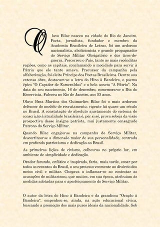 lavo Bilac nasceu na cidade do Rio de Janeiro.
Poeta, jornalista, fundador e membro da
Academia Brasileira de Letras, foi um ardoroso
nacionalista, abolicionista e grande propugnador
do Serviço Militar Obrigatório e dos tiros-de-
guerra. Percorreu o País, tanto as mais recônditas
regiões, como as capitais, conclamando a mocidade para servir à
Pátria que ele tanto amava. Precursor da campanha pela
alfabetização, foi eleito Príncipe dos Poetas Brasileiros. Dentre sua
extensa obra, destacam-se a letra do Hino à Bandeira, o poema
épico "O Caçador de Esmeraldas" e o belo soneto "A Pátria". Na
data do seu nascimento, 16 de dezembro, comemora-se o Dia do
Reservista. Faleceu no Rio de Janeiro, aos 53 anos.
Olavo Braz Martins dos Guimarães Bilac foi o mais ardoroso
defensor do modelo de recrutamento, vigente há quase um século
no Brasil. A constatação do absoluto ajustamento do sistema de
conscrição à atualidade brasileira é, por si só, prova sobeja da visão
prospectiva desse insigne patriota, mui justamente consagrado
Patrono do Serviço Militar.
Quando Bilac engajou-se na campanha do Serviço Militar,
descortinou-se a dimensão maior de sua personalidade, centrada
em profundo patriotismo e dedicação ao Brasil.
As primeiras lições de civismo, colheu-as no próprio lar, em
ambiente de simplicidade e dedicação.
Orador fecundo, enfático e inspirado, faria, mais tarde, ecoar por
todos os recantos do Brasil, o seu protesto veemente ao divórcio dos
meios civil e militar. Chegava a inflamar-se ao contestar as
acusações de militarismo, que muitos, em sua época, atribuiam às
medidas adotadas para o aperfeiçoamento do Serviço Militar.
O autor da letra do Hino à Bandeira e da grandiosa "Oração à
Bandeira", empenhou-se, ainda, na ação educacional cívica,
buscando a promoção dos mais puros ideais da nacionalidade. Sob
 