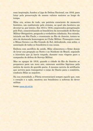 essa inspiração, fundou a Liga de Defesa Nacional, em 1916, para
lutar pela preservação de nossos valores maiores ao longo do
tempo.
Bilac era, acima de tudo, um patriota consciente do momento
histórico, um combatente pelo civismo, ao qual não hesitava em
devotar-se, por inteiro. Em 1915 e 1916, empreendeu peregrinação
pelo País, conscientizando os brasileiros da necessidade do Serviço
Militar Obrigatório, pregando a verdadeira cidadania. Sua missão,
iniciada em São Paulo, e ressonante no Rio de Janeiro, tornou-se
alvo de destacada homenagem no Clube Militar. Prosseguiu rumo
a Minas Gerais e ao Rio Grande do Sul, defendendo, com ardor, a
associação de todos os brasileiros à sua causa.
Embora com sacrifício da saúde, Bilac alimentava o firme desejo
de levar sua pregação ao Norte e ao Nordeste do Brasil, seguindo
o itinerário que já havia traçado, durante suas viagens para a
campanha de defesa do Serviço Militar.
Mas no apagar de 1918, quando a cidade do Rio de Janeiro se
preparava para um novo ano, correram sentidas lágrimas pela
notícia da morte do querido poeta. A mesma carreta de artilharia
que servira para transportar o corpo de Osorio para o cemitério,
conduziu Bilac ao sepulcro.
Na sua eternidade, a Pátria reverenciará sempre aquele que, com
o coração e a ação, mostrou aos brasileiros a nobreza do dever
militar.
Fonte: www.eb.mil.br
 