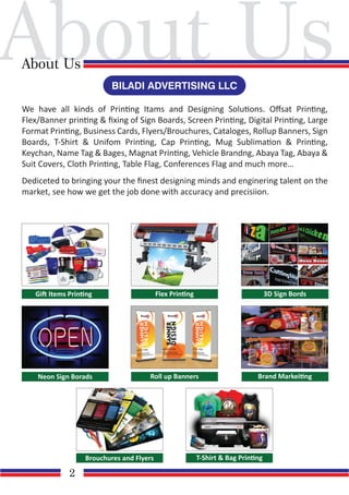 About Us
About Us
2
We have all kinds of Printing Itams and Designing Solutions. Oﬀsat Printing,
Flex/Banner printing & ﬁxing of Sign Boards, Screen Printing, Digital Printing, Large
Format Printing, Business Cards, Flyers/Brouchures, Cataloges, Rollup Banners, Sign
Boards, T-Shirt & Unifom Printing, Cap Printing, Mug Sublimation & Printing,
Keychan, Name Tag & Bages, Magnat Printing, Vehicle Brandng, Abaya Tag, Abaya &
Suit Covers, Cloth Printing, Table Flag, Conferences Flag and much more…
Dediceted to bringing your the ﬁnest designing minds and enginering talent on the
market, see how we get the job done with accuracy and precisiion.
BILADI ADVERTISING LLC
Gift Items Printing Flex Printing 3D Sign Bords
Neon Sign Borads Roll up Banners Brand Markeiting
T-Shirt & Bag Printing
Brouchures and Flyers
 