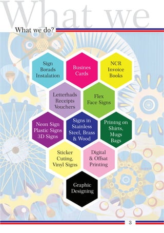 What we
What we do?
Sign
Borads
Instalation
Busines
Cards
NCR
Invoice
Books
Neon Sign
Plastic Signs
3D Signs
Signs in
Stainless
Steel, Brass
& Wood
Printng on
Shirts,
Mugs
Bags
Letterhads
Receipts
Vouchers
Flex
Face Signs
Sticker
Cuting,
Vinyl Signs
Digital
& Offsat
Printing
Graphic
Designing
3
 