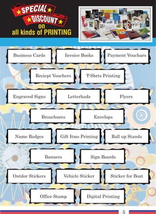 on
all kinds of PRINTING
Business Cards Invoice Books
Reciept Vouchers T-Shrts Printing
Payment Vouchars
Engraved Signs Letterhads
Brouchures Envelops
Flyers
Name Badges Gift Itms Printing
Banners Sign Boards
Roll up Stands
Outdor Stickers Vehicle Sticker
Office Stamp Digital Printing
Sticker for Boat
5
 