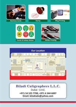 Our Location
AL FARDAN BUILDING
Biladi
Caligraphers LLC
Business Cards Stamp Mug Printing
Covid-19 Safaty Sticker Sticker Printing
+971 54 525 7700, +971 4 344 6007
Email: biladiadv@yahoo.com
Biladi Caligraphers L.L.C.
Dubai - U.A.E.
 