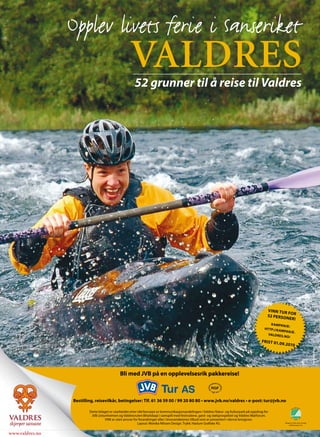 Opplev livets ferie i Sanseriket
                                                    valdres
                                                       52 grunner til å reise til Valdres




                                                                                                                                               VINN TUR
                                                                                                                                                         FO R
                                                                                                                                               52 PERSO
                                                                                                                                                        NER!
                                                                                                                                                 K AMPAN
                                                                                                                                                            JE:
                                                                                                                                             HT TP://K A
                                                                                                                                                         MPANJE .
                                                                                                                                               VALDRES
                                                                                                                                                          .NO/
                                                                                                                                           FRIST 01.0
                                                                                                                                                        9.2010
                                                                                                                                                                                           Foto: Nils Rogn




                                             Bli med JVB på en opplevelsesrik pakkereise!



                 Bestilling, reisevilkår, betingelser: Tlf. 61 36 59 00 / 99 20 80 80 • www.jvb.no/valdres • e-post: tur@jvb.no

                         Dette bilaget er utarbeidet etter idé/konsept av kommunikasjonsavdelingen i Valdres Natur- og Kulturpark på oppdrag for
                          JVB (Jotunheimen og Valdresruten Bilselskap) i samspill med festivalene, gard- og stølsprosjektet og Valdres Matforum.
                                    VNK er uten ansvar for forandringer eller i leverandørenes tilbud som er presentert i denne brosjyren.
                                                           Layout: Monika Nilssen Design. Trykk: Haslum Grafiske AS.                                      Bilaget er trykt etter strenge
                                                                                                                                                               miljømessige krav.




www.valdres.no
 