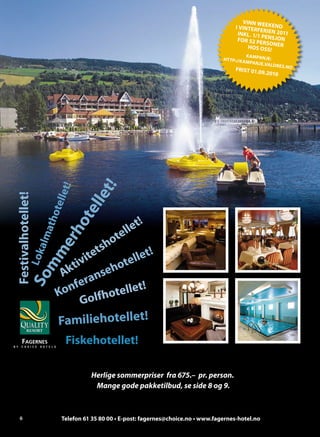 VINN WE
                                                                                     I VINTERF EKEND
                                                                                                ER
                                                                                      INKL . 1/1 IEN 2011
                                                                                                P
                                                                                      FOR 52 PE ENSJON
                                                                                                 R SO N
                                                                                          HOS OSS! ER
                                                                                             K AMPANJ
                                                                               HT TP://K A             E:
                                                                                             MPANJE .V
                                                                                                      ALDRES.N
                                                                                     FRIST 01.0                O
                                                                                                9.2010
                           t!


                           t!
                       elle
Festivalhotellet!




                      lle
           mm athot

                    te




                                       et!
                  ho




                                    ell
                                  ot
         So Lokalm
               er




                               tsh
                         ivi
                            te
                                     tellet!
                      kt           ho
                     A        nse
                       fera
                    Kon
                              lfhot ellet!
                          Go
                    Familiehotellet!
                      Fiskehotellet!

                               Herlige sommerpriser fra 675.– pr. person.
                                Mange gode pakketilbud, se side 8 og 9.



    6                Telefon 61 35 80 00 • E-post: fagernes@choice.no • www.fagernes-hotel.no
 