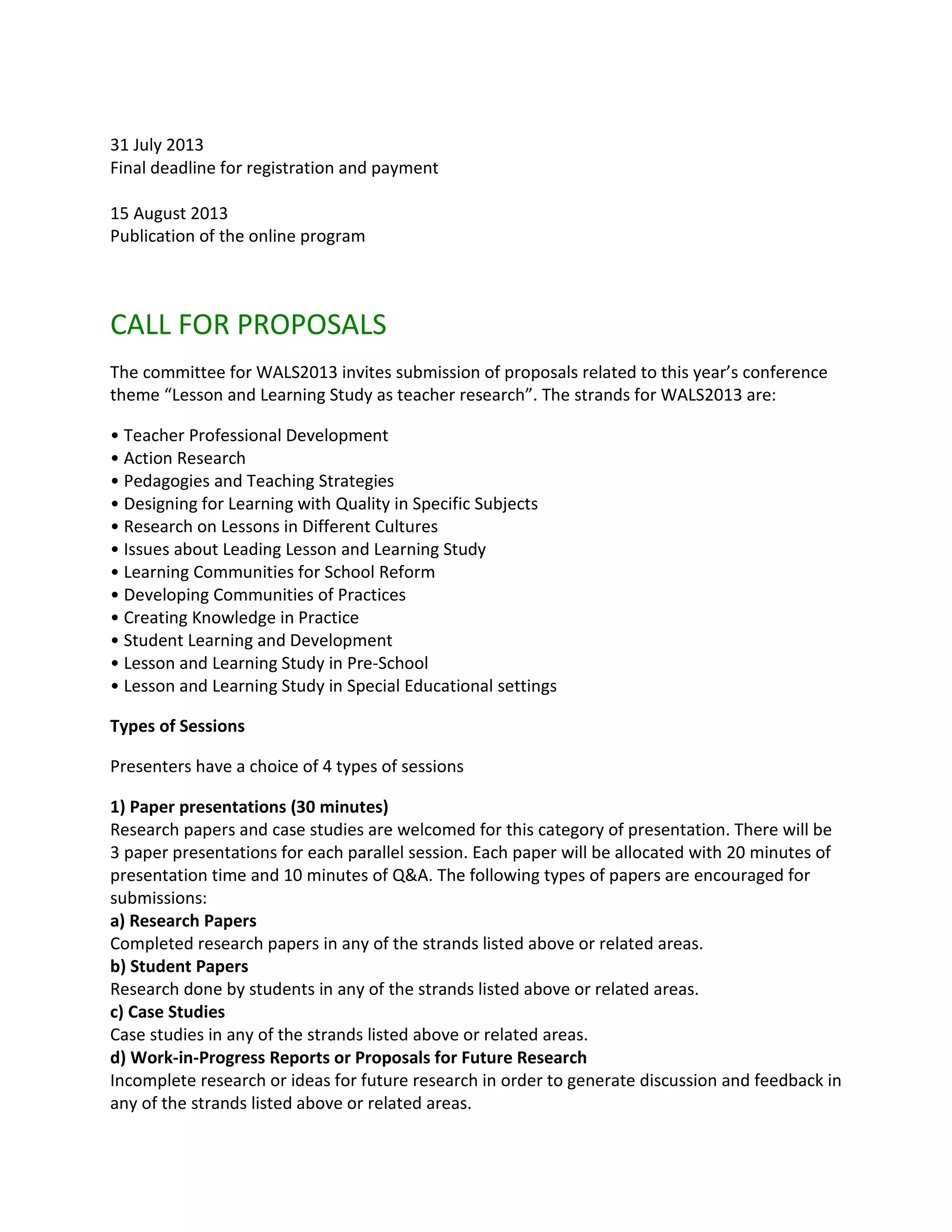 31 July 2013
Final deadline for registration and payment

15 August 2013
Publication of the online program



CALL FOR PROPOSALS
The committee for WALS2013 invites submission of proposals related to this year’s conference
theme “Lesson and Learning Study as teacher research”. The strands for WALS2013 are:

• Teacher Professional Development
• Action Research
• Pedagogies and Teaching Strategies
• Designing for Learning with Quality in Specific Subjects
• Research on Lessons in Different Cultures
• Issues about Leading Lesson and Learning Study
• Learning Communities for School Reform
• Developing Communities of Practices
• Creating Knowledge in Practice
• Student Learning and Development
• Lesson and Learning Study in Pre-School
• Lesson and Learning Study in Special Educational settings

Types of Sessions

Presenters have a choice of 4 types of sessions

1) Paper presentations (30 minutes)
Research papers and case studies are welcomed for this category of presentation. There will be
3 paper presentations for each parallel session. Each paper will be allocated with 20 minutes of
presentation time and 10 minutes of Q&A. The following types of papers are encouraged for
submissions:
a) Research Papers
Completed research papers in any of the strands listed above or related areas.
b) Student Papers
Research done by students in any of the strands listed above or related areas.
c) Case Studies
Case studies in any of the strands listed above or related areas.
d) Work-in-Progress Reports or Proposals for Future Research
Incomplete research or ideas for future research in order to generate discussion and feedback in
any of the strands listed above or related areas.
 