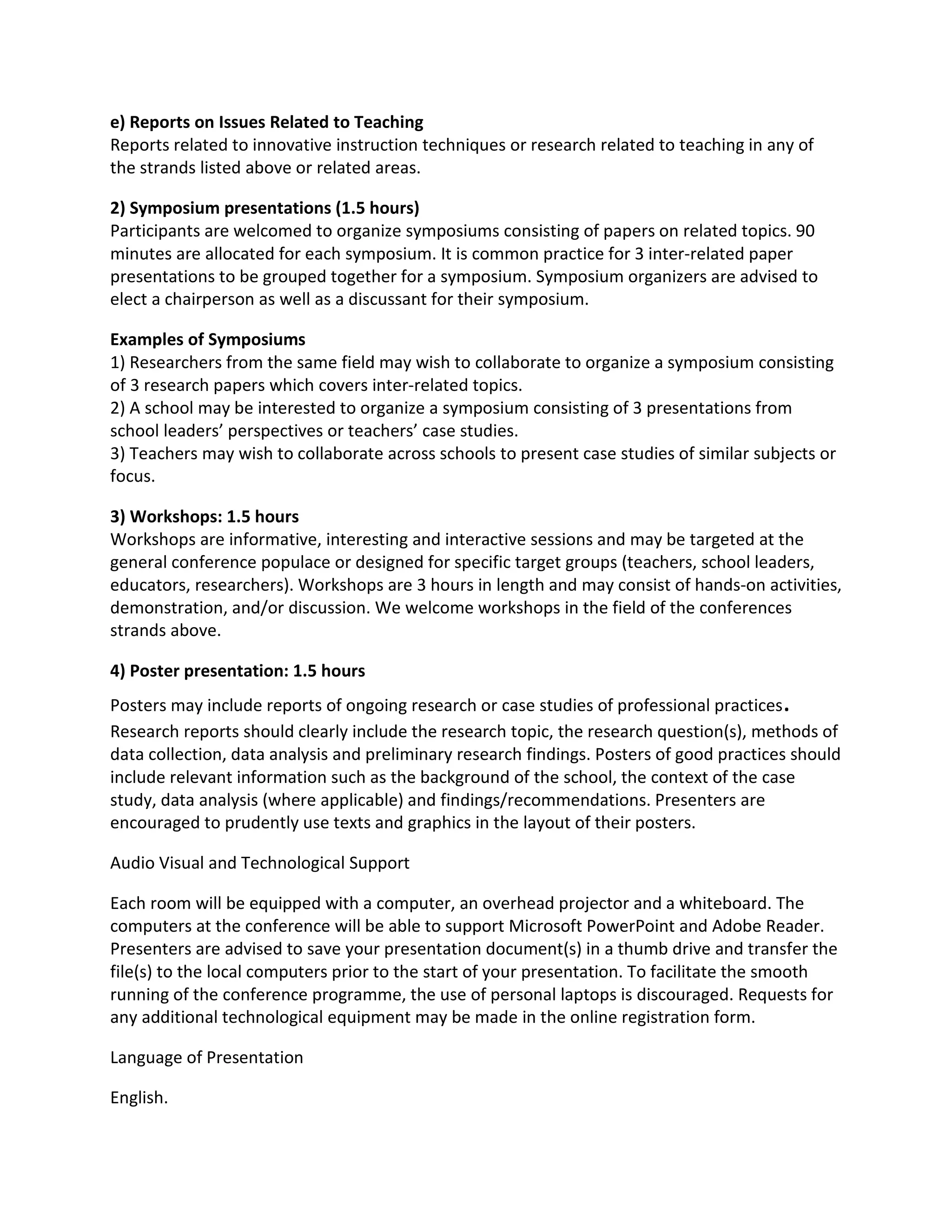 e) Reports on Issues Related to Teaching
Reports related to innovative instruction techniques or research related to teaching in any of
the strands listed above or related areas.

2) Symposium presentations (1.5 hours)
Participants are welcomed to organize symposiums consisting of papers on related topics. 90
minutes are allocated for each symposium. It is common practice for 3 inter-related paper
presentations to be grouped together for a symposium. Symposium organizers are advised to
elect a chairperson as well as a discussant for their symposium.

Examples of Symposiums
1) Researchers from the same field may wish to collaborate to organize a symposium consisting
of 3 research papers which covers inter-related topics.
2) A school may be interested to organize a symposium consisting of 3 presentations from
school leaders’ perspectives or teachers’ case studies.
3) Teachers may wish to collaborate across schools to present case studies of similar subjects or
focus.

3) Workshops: 1.5 hours
Workshops are informative, interesting and interactive sessions and may be targeted at the
general conference populace or designed for specific target groups (teachers, school leaders,
educators, researchers). Workshops are 3 hours in length and may consist of hands-on activities,
demonstration, and/or discussion. We welcome workshops in the field of the conferences
strands above.

4) Poster presentation: 1.5 hours
Posters may include reports of ongoing research or case studies of professional practices .
Research reports should clearly include the research topic, the research question(s), methods of
data collection, data analysis and preliminary research findings. Posters of good practices should
include relevant information such as the background of the school, the context of the case
study, data analysis (where applicable) and findings/recommendations. Presenters are
encouraged to prudently use texts and graphics in the layout of their posters.

Audio Visual and Technological Support

Each room will be equipped with a computer, an overhead projector and a whiteboard. The
computers at the conference will be able to support Microsoft PowerPoint and Adobe Reader.
Presenters are advised to save your presentation document(s) in a thumb drive and transfer the
file(s) to the local computers prior to the start of your presentation. To facilitate the smooth
running of the conference programme, the use of personal laptops is discouraged. Requests for
any additional technological equipment may be made in the online registration form.

Language of Presentation

English.
 