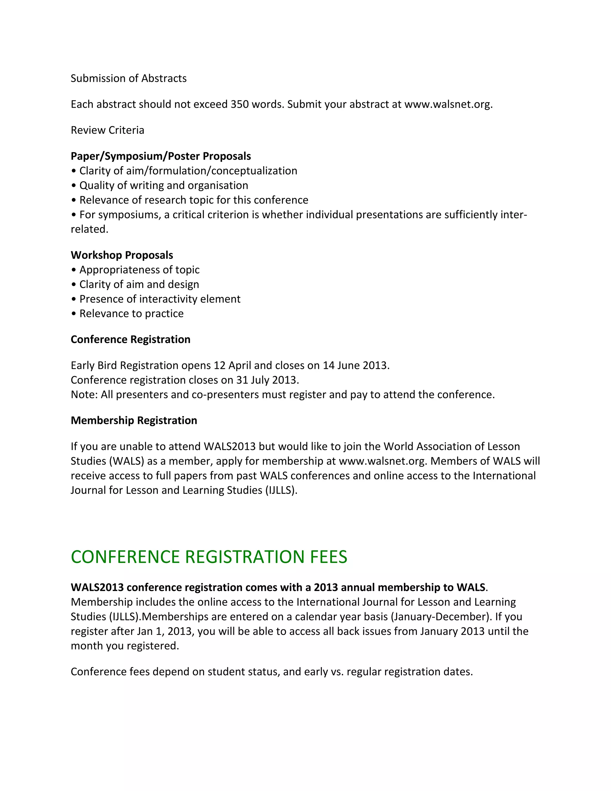 Submission of Abstracts

Each abstract should not exceed 350 words. Submit your abstract at www.walsnet.org.

Review Criteria

Paper/Symposium/Poster Proposals
• Clarity of aim/formulation/conceptualization
• Quality of writing and organisation
• Relevance of research topic for this conference
• For symposiums, a critical criterion is whether individual presentations are sufficiently inter-
related.

Workshop Proposals
• Appropriateness of topic
• Clarity of aim and design
• Presence of interactivity element
• Relevance to practice

Conference Registration

Early Bird Registration opens 12 April and closes on 14 June 2013.
Conference registration closes on 31 July 2013.
Note: All presenters and co-presenters must register and pay to attend the conference.

Membership Registration

If you are unable to attend WALS2013 but would like to join the World Association of Lesson
Studies (WALS) as a member, apply for membership at www.walsnet.org. Members of WALS will
receive access to full papers from past WALS conferences and online access to the International
Journal for Lesson and Learning Studies (IJLLS).




CONFERENCE REGISTRATION FEES
WALS2013 conference registration comes with a 2013 annual membership to WALS.
Membership includes the online access to the International Journal for Lesson and Learning
Studies (IJLLS).Memberships are entered on a calendar year basis (January-December). If you
register after Jan 1, 2013, you will be able to access all back issues from January 2013 until the
month you registered.

Conference fees depend on student status, and early vs. regular registration dates.
 