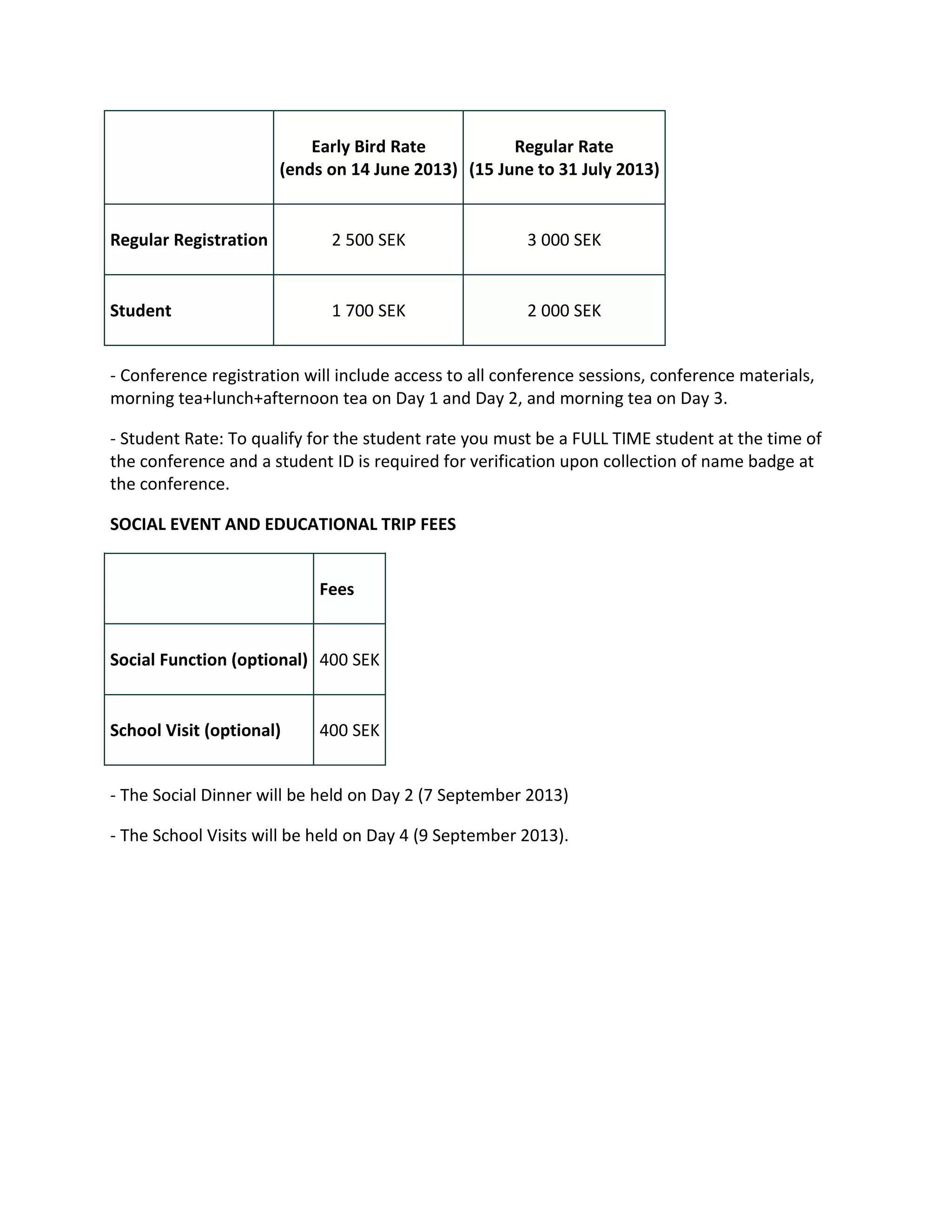 Early Bird Rate          Regular Rate
                       (ends on 14 June 2013) (15 June to 31 July 2013)


Regular Registration         2 500 SEK                  3 000 SEK


Student                      1 700 SEK                  2 000 SEK


- Conference registration will include access to all conference sessions, conference materials,
morning tea+lunch+afternoon tea on Day 1 and Day 2, and morning tea on Day 3.

- Student Rate: To qualify for the student rate you must be a FULL TIME student at the time of
the conference and a student ID is required for verification upon collection of name badge at
the conference.

SOCIAL EVENT AND EDUCATIONAL TRIP FEES


                            Fees


Social Function (optional) 400 SEK


School Visit (optional)     400 SEK


- The Social Dinner will be held on Day 2 (7 September 2013)

- The School Visits will be held on Day 4 (9 September 2013).
 