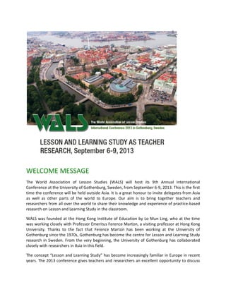 WELCOME MESSAGE
The World Association of Lesson Studies (WALS) will host its 9th Annual International
Conference at the University of Gothenburg, Sweden, from September 6-9, 2013. This is the first
time the conference will be held outside Asia. It is a great honour to invite delegates from Asia
as well as other parts of the world to Europe. Our aim is to bring together teachers and
researchers from all over the world to share their knowledge and experience of practice-based
research on Lesson and Learning Study in the classroom.

WALS was founded at the Hong Kong Institute of Education by Lo Mun Ling, who at the time
was working closely with Professor Emeritus Ference Marton, a visiting professor at Hong Kong
University. Thanks to the fact that Ference Marton has been working at the University of
Gothenburg since the 1970s, Gothenburg has become the centre for Lesson and Learning Study
research in Sweden. From the very beginning, the University of Gothenburg has collaborated
closely with researchers in Asia in this field.

The concept “Lesson and Learning Study” has become increasingly familiar in Europe in recent
years. The 2013 conference gives teachers and researchers an excellent opportunity to discuss
 