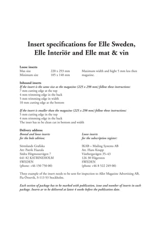 Insert specifıcations for Elle Sweden,
        Elle Interiör and Elle mat & vin
Loose inserts
Max size                  220 x 293 mm           Maximum width and hight 5 mm less then
Minimum size              105 x 148 mm           magazine.

Inbound inserts
If the insert is the same size as the magazine (225 x 298 mm) follow these instructions:
7 mm cutting edge at the top
4 mm trimming edge in the back
5 mm trimming edge in width
10 mm cutting edge at the bottom

If the insert is smaller than the magazine (225 x 298 mm) follow these instructions:
5 mm cutting edge in the top
4 mm trimming edge in the back
The inser has to be clean cut in bottom and width

Delivery address:
Bound and loose inserts                          Loose inserts
for the hole edition;                            for the subscription register:

Sörmlands Grafiska                               IKAB – Mailing Systems AB
Att: Patrik Haarala                              Att. Hans Knapp
Södra Högmossevägen 7                            Västbergavägen 35–43
641 82 KATRINEHOLM                               126 30 Hägersten
SWEDEN                                           SWEDEN
(phone: +46 150 750 00)                          (phone +46 8 522 249 00)

Three example of the insert needs to be sent for inspection to Aller Magazine Advertising AB,
Pia Örnevik, S-113 93 Stockholm.

Each section of package has to be marked with publication, issue and number of inserts in each
package. Inserts ar to be delivered at latest 4 weeks before the publication date.
 