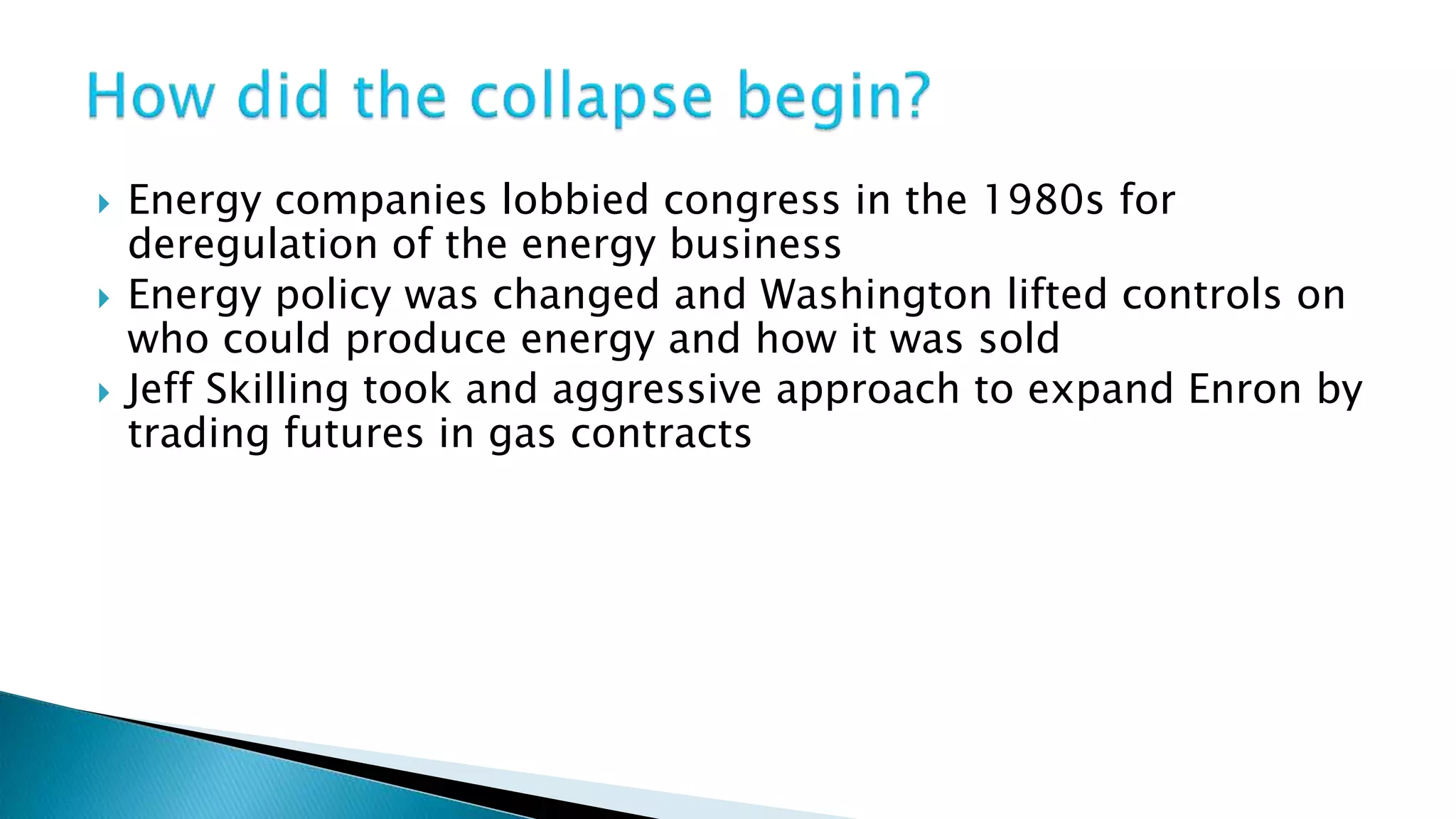  Energy companies lobbied congress in the 1980s for
deregulation of the energy business
Energy policy was changed and Washington lifted controls on
who could produce energy and how it was sold
Jeff Skilling took and aggressive approach to expand Enron by
trading futures in gas contracts