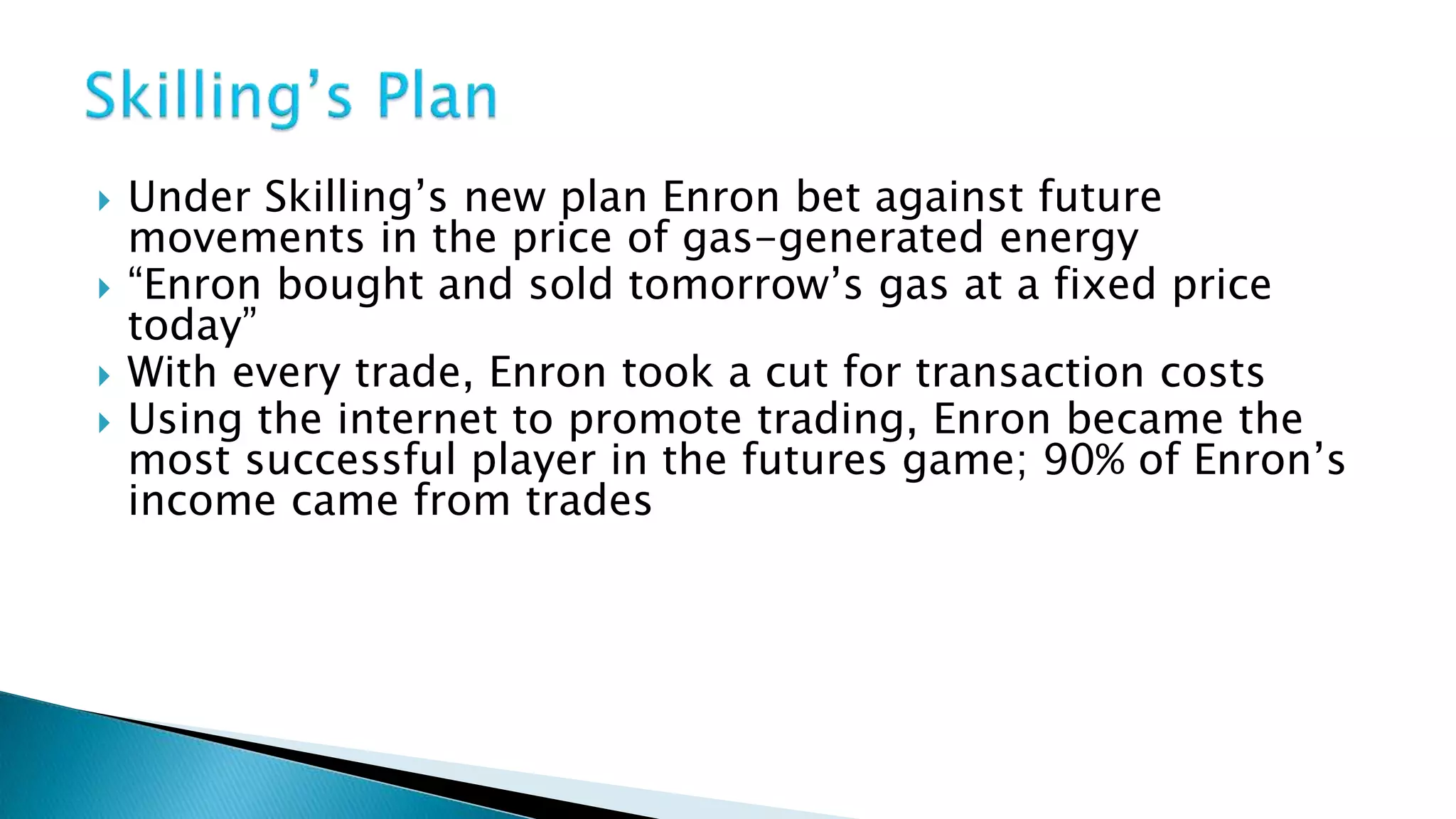  Under Skilling’s new plan Enron bet against future
movements in the price of gas-generated energy
“Enron bought and sold tomorrow’s gas at a fixed price
today”
With every trade, Enron took a cut for transaction costs
Using the internet to promote trading, Enron became the
most successful player in the futures game; 90% of Enron’s
income came from trades