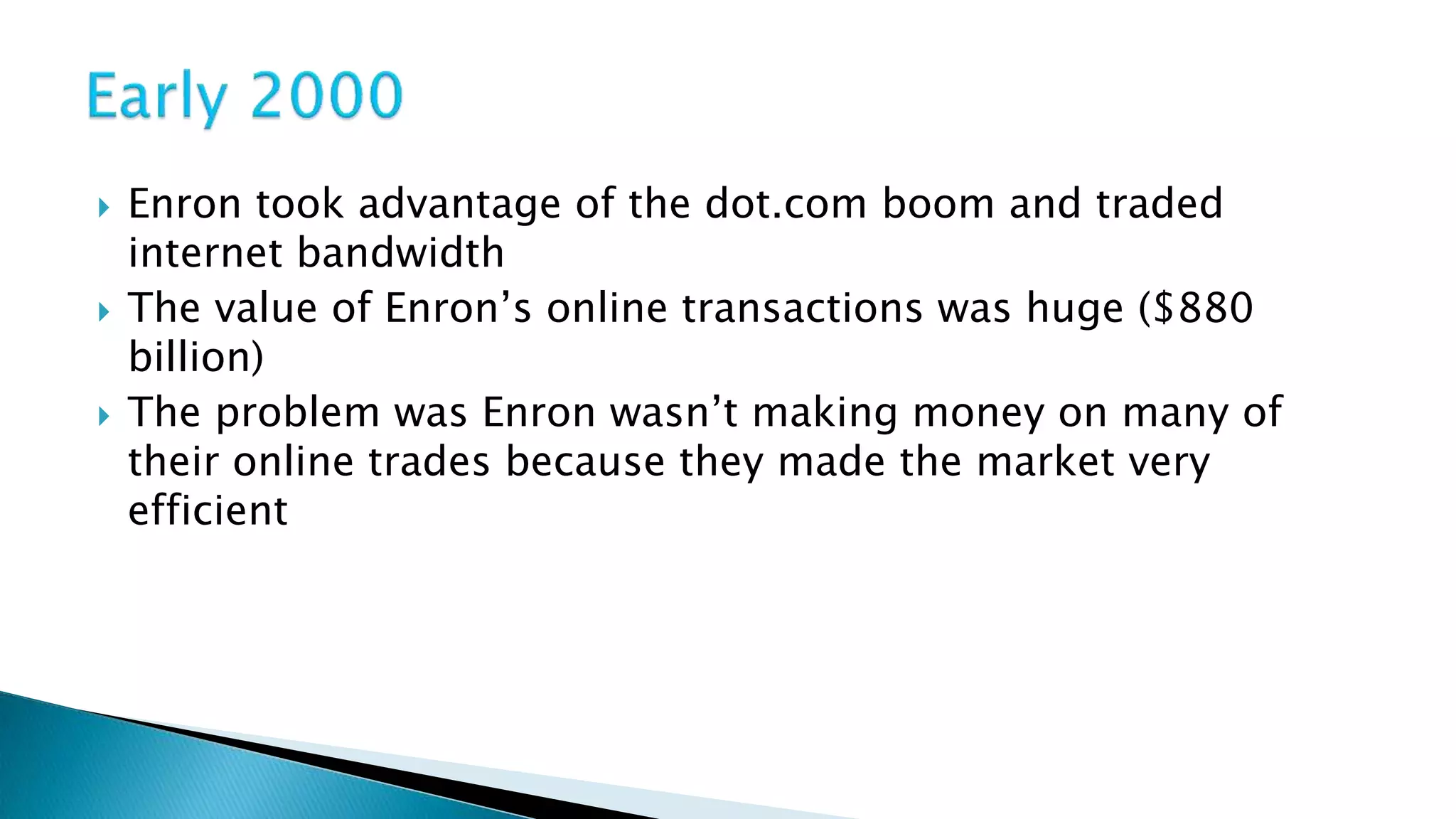  Enron took advantage of the dot.com boom and traded
internet bandwidth
The value of Enron’s online transactions was huge ($880
billion)
The problem was Enron wasn’t making money on many of
their online trades because they made the market very
efficient