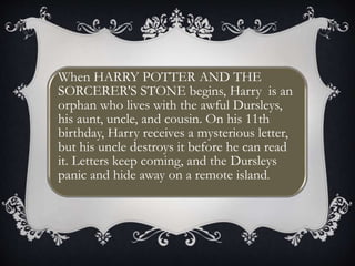 0
J J
When HARRY POTTER AND THE
SORCERER'S STONE begins, Harry is an
orphan who lives with the awful Dursleys,
his aunt, uncle, and cousin. On his 11th
birthday, Harry receives a mysterious letter,
but his uncle destroys it before he can read
it. Letters keep coming, and the Dursleys
panic and hide away on a remote island.
 