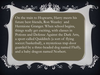 On the train to Hogwarts, Harry meets his
future best friends, Ron Weasley and
Hermione Granger. When school begins,
things really get exciting, with classes in
Potions and Defense Against the Dark Arts,
a sport called Quidditch (a sort of flying
soccer/basketball), a mysterious trap door
guarded by a three-headed dog named Fluffy,
and a baby dragon named Norbert.
 
