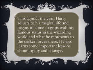 Throughout the year, Harry
adjusts to his magical life and
begins to come to grips with his
famous status in the wizarding
world and what he represents to
the darker forces there. He also
learns some important lessons
about loyalty and courage.
 