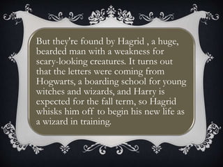 But they're found by Hagrid , a huge,
bearded man with a weakness for
scary-looking creatures. It turns out
that the letters were coming from
Hogwarts, a boarding school for young
witches and wizards, and Harry is
expected for the fall term, so Hagrid
whisks him off to begin his new life as
a wizard in training.
 