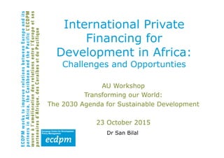 International Private
Financing for
Development in Africa:
Challenges and Opportunties
AU Workshop
Transforming our World:
The 2030 Agenda for Sustainable Development
23 October 2015
Dr San Bilal
 