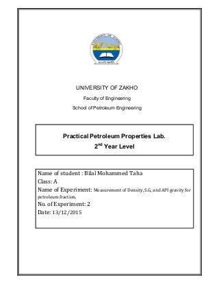 UNIVERSITY OF ZAKHO
Faculty of Engineering
School of Petroleum Engineering
Practical Petroleum Properties Lab.
2nd
Year Level
Name of student : Bilal Mohammed Taha
Class: A
Name of Experiment: Measurement of Density, S.G, and API gravity for
petroleum fraction.
No. of Experiment: 2
Date: 13/12/2015
 
