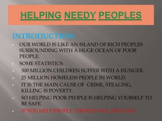 INTRODUCTION:
 OUR WORLD IS LIKE AN ISLAND OF RICH PEOPLES
SURROUNDING WITH A HUGE OCEAN OF POOR
PEOPLE.
 SOME STATISTICS:
 300 MILLION CHILDREN SUFFER WITH A HUNGER.
 25 MILLION HOMELESS PEOPLE IN WORLD.
 IT IS THE MAIN CAUSE OF CRIME, STEALING,
KILLING IS POVERTY.
 SO HELPING POOR PEOPLE IS HELPING YOURSELF TO
BE SAFE.
 IF YOU HELP PEOPLE , PEOPLE WILL HELP YOU.
 
