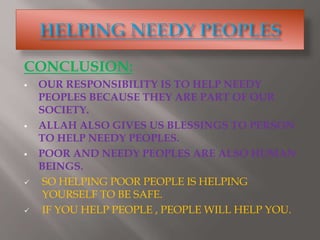 CONCLUSION:
 OUR RESPONSIBILITY IS TO HELP NEEDY
PEOPLES BECAUSE THEY ARE PART OF OUR
SOCIETY.
 ALLAH ALSO GIVES US BLESSINGS TO PERSON
TO HELP NEEDY PEOPLES.
 POOR AND NEEDY PEOPLES ARE ALSO HUMAN
BEINGS.
 SO HELPING POOR PEOPLE IS HELPING
YOURSELF TO BE SAFE.
 IF YOU HELP PEOPLE , PEOPLE WILL HELP YOU.
 