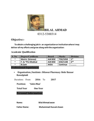 BILAL AHMAD
0312-5300314
Objective:-
To obtain a challenging jobin an organizationor institutionwhere I may
deliver all my efforts andgrow along withthe organization:
Academic Qualification
S .No Degree/Certificate Board Marks Division
• Metric (Science) AJK BISE 750/1050 1st
• F .Sc *Pre Medical AJK BISE 650/1100 2nd
• B.Com AIOU Continue ……….
Professional Experience:
• Organization/Institute : Dilawar Pharmacy Bohr Bazaar
Rawalpindi
Duration: From 2016 To 2017
Position: ‘ Sales Man’
Total Year One Year
Personal Information:
Name: Bilal Ahmadawan
Father Name: Muhammad HussainAwan
 